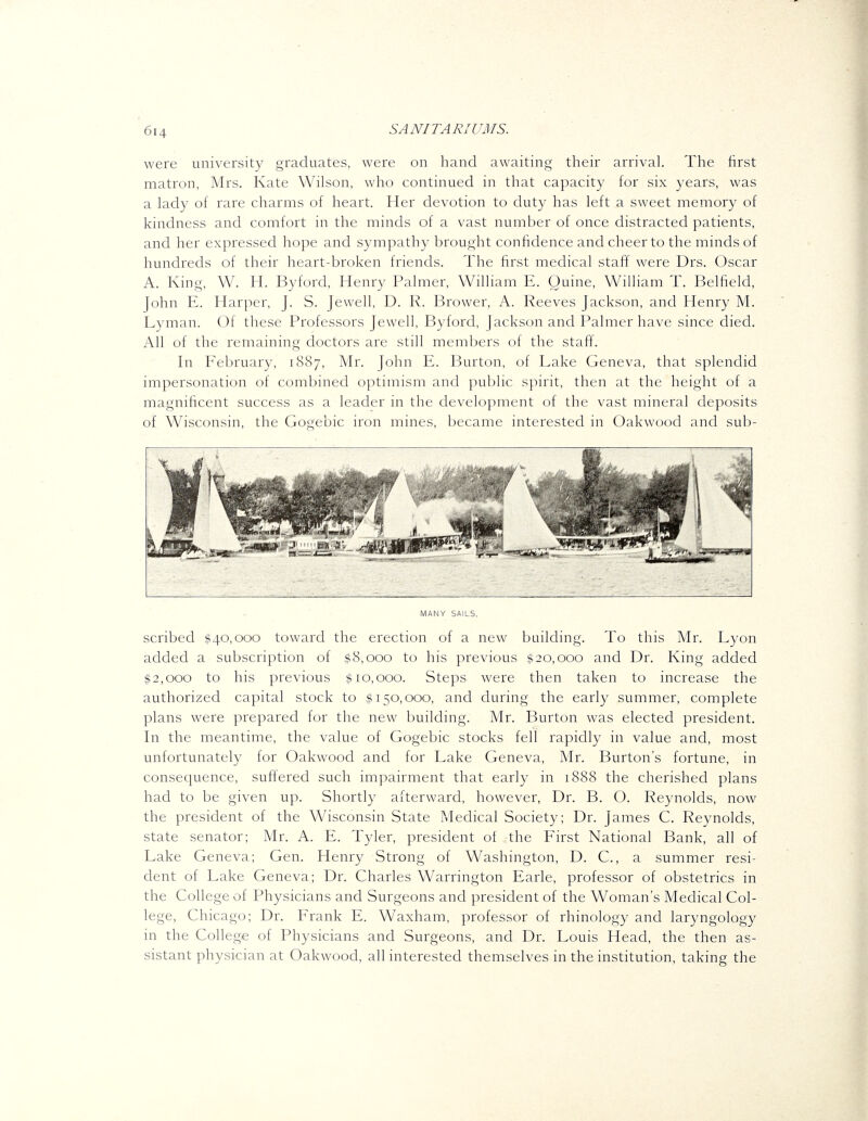 were university graduates, were on hand awaiting their arrival. The first matron, Mrs. Kate Wilson, who continued in that capacity for six years, was a lady of rare charms of heart. Her devotion to duty has left a sweet memory of kindness and comfort in the minds of a vast number of once distracted patients, and her expressed hope and sympathy brought confidence and cheer to the minds of hundreds of their heart-broken friends. The first medical staff were Drs. Oscar A. King, W. H. Byford, Henry Palmer, William E. Quine, William T. Belfield, John E. Harper, J. S. Jewell, D. R. Brower, A. Reeves Jackson, and Henry M. Lyman. Of these Professors Jewell, Byford, Jackson and Palmer have since died. All of the remaining doctors are still members of the staff. In February, 1887, Mr. John E. Burton, of Lake Geneva, that splendid impersonation of combined optimism and public spirit, then at the height of a magnificent success as a leader in the development of the vast mineral deposits of Wisconsin, the Gogebic iron mines, became interested in Oakwood and sub- niiT mmm MANY SAILS. scribed $40,000 toward the erection of a new building. To this Mr. Lyon added a subscription of $8,000 to his previous #20,000 and Dr. King added #2,000 to his previous #10,000. Steps were then taken to increase the authorized capital stock to #150,000, and during the early summer, complete plans were prepared for the new building. Mr. Burton was elected president. In the meantime, the value of Gogebic stocks fell rapidly in value and, most unfortunately for Oakwood and for Lake Geneva, Mr. Burton's fortune, in consequence, suftered such impairment that early in 1888 the cherished plans had to be given up. Shortly afterward, however, Dr. B. O. Reynolds, now the president of the Wisconsin State Medical Society; Dr. James C. Reynolds, state senator; Mr. A. E. Tyler, president of the First National Bank, all of Lake Geneva; Gen. Henry Strong of Washington, D. C., a summer resi- dent of Lake Geneva; Dr. Charles Warrington Earle, professor of obstetrics in the College of Physicians and Surgeons and president of the Woman's Medical Col- lege, Chicago; Dr. Frank E. Waxham, professor of rhinology and laryngology in the College of Physicians and Surgeons, and Dr. Louis Head, the then as- sistant physician at Oakwood, all interested themselves in the institution, taking the