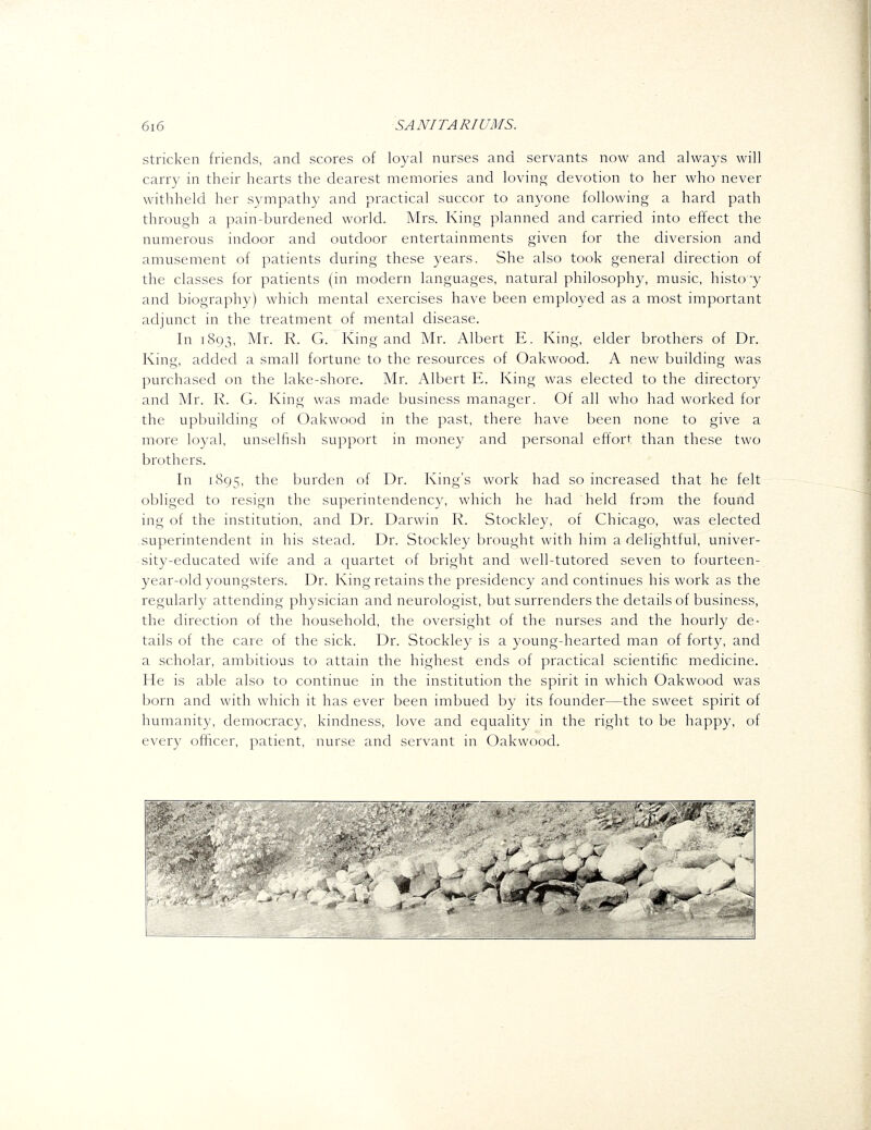 stricken friends, and scores of loyal nurses and servants now and always will carry in their hearts the dearest memories and lovinor devotion to her who never withheld her sympathy and practical succor to anyone following a hard path through a pain-burdened world. Mrs. King planned and carried into effect the numerous indoor and outdoor entertainments given for the diversion and amusement of patients during these years. She also took general direction of the classes for patients (in modern languages, natural philosophy, music, histo'y and biography) which mental exercises have been employed as a most important adjunct in the treatment of mental disease. In 1893, ^'Ir. R. G. King and Mr. Albert E. King, elder brothers of Dr. King, added a small fortune to the resources of Oakwood. A new building was purchased on the lake-shore. Mr. Albert E. King was elected to the directory and Mr. R. G. King was made business manager. Of all who had worked for the upbuilding of Oakwood in the past, there have been none to give a more loyal, unselfish support in money and personal effort than these two brothers. In 1895, the burden of Dr. King's work had so increased that he felt obliged to resign the superintendency, which he had held from the found ing of the institution, and Dr. Darwin R. Stockley, of Chicago, was elected superintendent in his stead. Dr. Stockley brought with him a delightful, univer- sity-educated wife and a quartet of bright and well-tutored seven to fourteen- year-old youngsters. Dr. King retains the presidency and continues his work as the regularly attending physician and neurologist, but surrenders the details of business, the direction of the household, the oversight of the nurses and the hourly de- tails of the care of the sick. Dr. Stockley is a young-hearted man of forty, and a scholar, ambitious to attain the highest ends of practical scientific medicine. He is able also to continue in the institution the spirit in which Oakwood was born and with which it has ever been imbued by its founder—the sweet spirit of humanity, democracy, kindness, love and equality in the right to be happy, of every officer, patient, nurse and servant in Oakwood. m- *'~ 'T'^'j K r-T ■''■^SgT' 'V ^