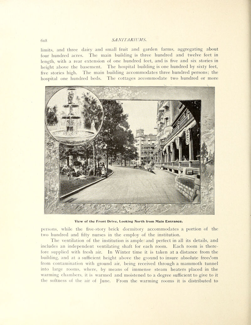 limits, and three dairy and small fruit and garden farms, aggregating about four hundred acres. The main buildhig is three hundred and twelve feet in length, with a rear extension of one hundred feet, and is five and six stories in height above the basement. The hospital building is one hundred by sixty feet, five stories high. The main building accommodates three hundred persons; the hospital one hundred beds. The cottages accommodate two hundred or more View of the Front Drive, Looking- North from Main Entrance. persons, while the five-story brick dormitory accommodates a portion of the two hundred and fift}^ nurses in the employ of the institution. The ventilation of the institution is ample and perfect in all its details, and includes an independent ventilating shaft for each room. Each room is there- fore supplied with fresh air. In Winter time it is taken at a distance from the building, and at a sufficient height above the ground to insure absolute freedom from contamination with ground air, being received through a mammoth tunnel into large rooms, where, by means of immense steam heaters placed in the warming chambers, it is warmed and moistened to a degree sufficient to give to it the softness of the air of June. From the warming rooms it is distributed to