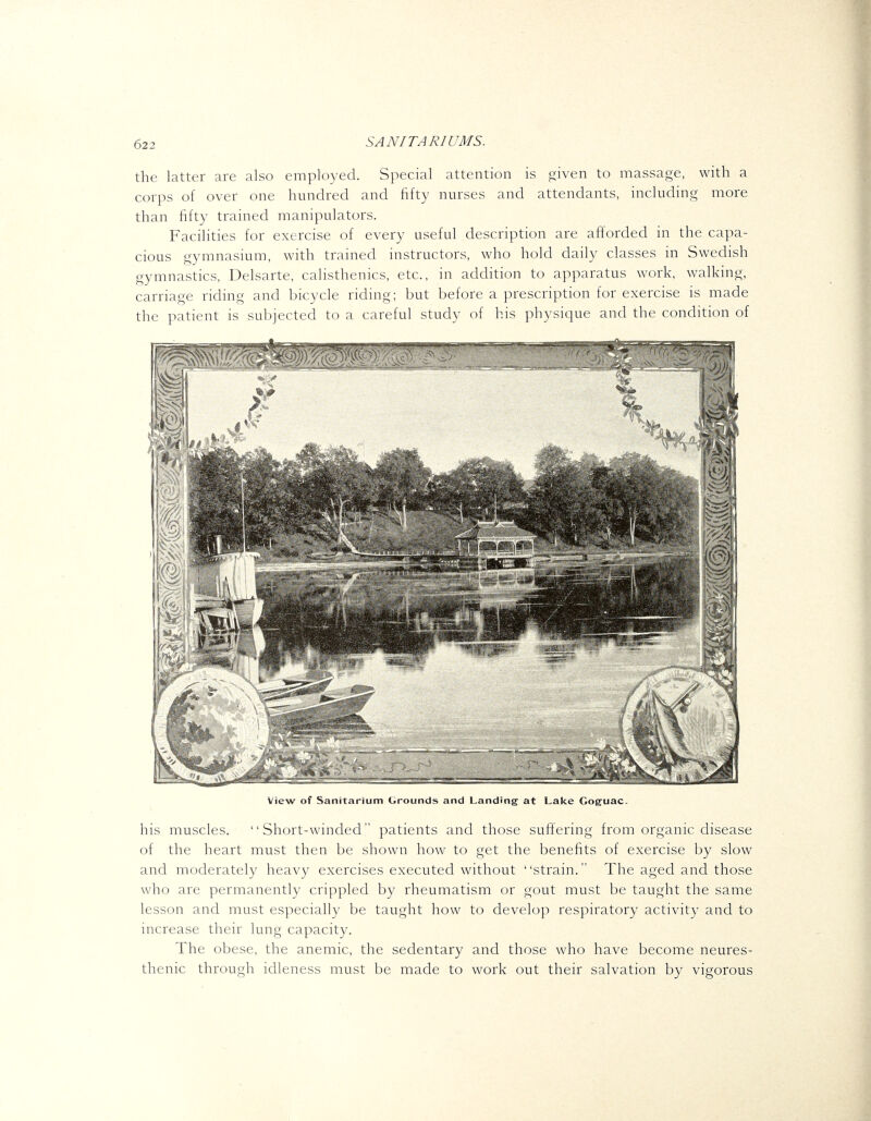 the latter are also employed. Special attention is given to massage, with a corps of over one hundred and fifty nurses and attendants, including more than fifty trained manipulators. Facilities for exercise of every useful description are afforded in the capa- cious gymnasium, with trained instructors, who hold daily classes in Swedish gymnastics, Delsarte, calisthenics, etc., in addition to apparatus work, walking, carriage riding and bicycle riding; but before a prescription for exercise is made the patient is subjected to a careful study of his physique and the condition of View of Sanitarium Grounds and Landing at Lake Coguac. his muscles. Short-winded patients and those suftering from organic disease of the heart must then be shown how to get the benefits of exercise by slow and moderately heavy exercises executed without strain. The aged and those who are permanentl}-- crippled by rheumatism or gout must be taught the same lesson and must especially be taught how to develop respiratory activity and to increase their lung capacity. The obese, the anemic, the sedentary and those who have become neures- thenic through idleness must be made to work out their salvation by vigorous