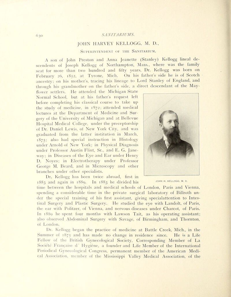 6 30 SANITARICarS. JOHN HARVEY KELLOGG, M. D., Superintendent of the Sanitarium. A son of John Preston and Anna Jeanette (Stanley) Kellogg lineal de- scendents of Joseph Kellogg of Northampton, Mass., where was the family seat for more than two hundred and fifty years, Dr. Kellogg was born on February .36, i<S52, at Tyrone, Mich. On his father's side he is of Scotch ancestry; on his mother's, tracing his lineage to Lord Stanley of England, and through his grandmother on the father's side, a direct descendant of the May- flower settlers. He attended the Michigan State Normal School, but at his father's request left before completing his classical course to take up the study of medicine, in 1872; attended medical lectures at the Department of Medicine and Sur- gery of the University of Michigan and at Bellevue Hospital Medical College, under the preceptorship of Dr. Daniel Lewis, of New York City, and was graduated from the latter institution in March, 1875; also had special instruction in Histology under Arnold of New York; in Physical Diagnosis under Professor Austin Flint, Sr., and E. G. Jane- way; in Diseases of the Eye and Ear under Henry D. Noyes; in Electrotherapy under Professor George M. Beard, and in Microscop}- and other branches under other specialists. Dr. Kellogg has been twice abroad, first in 1883 and again in 1889. In 1883 he divided his time between the hospitals and medical schools of London, Paris and Vienna. spending a considerable time in the private surgical laboratory of Billroth un- der the special training of his first assistant, giving specialattention to Intes- tinal Surgery and Plastic Surgery. He studied the eye with Landolt, of Paris, the ear with Politzer, of Vienna, and nervous diseases under Charcot, of Paris. In 1889 he spent four months with Lawson Tait, as his operating assistant; also observed Abdominal Surgery with Savage, of Birmingham, and Thornton, of London. Dr. Kellogg began the practice of medicine at Battle Creek, Mich., in the Summer of 1875 and has made no change in residence since. He is a Life Fellow of the British Gynecological Society, Corresponding Member of La Societe Francaise d' Hygiene, a founder and Life Member of the International Periodical Gynecological Congress, permanent member of the American Medi- cal Association, member of the Mississippi Valley Medical Association, of the JOHN H. KELLOGG, M. D.