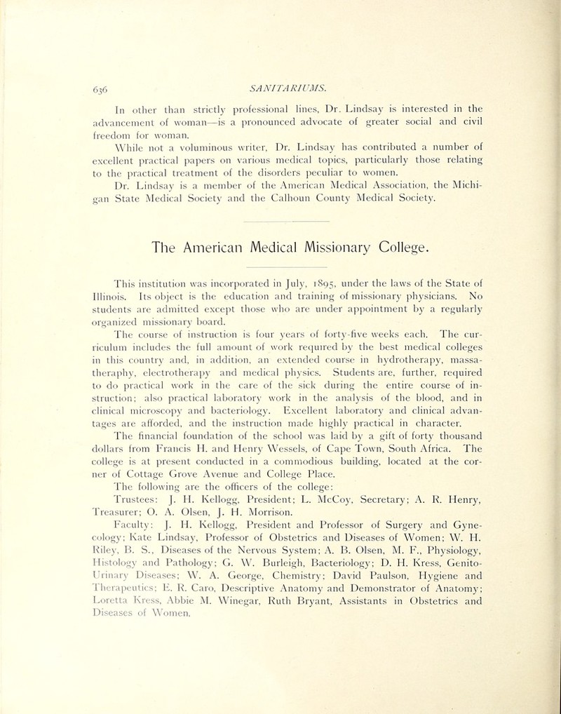 In other than strictly professional lines, Dr. Lindsay is interested in the advancement of woman—is a pronounced advocate of greater social and civil freedom for woman. While not a voluminous writer, Dr. Lindsay has contributed a number of excellent practical papers on various medical topics, particularly those relating to the practical treatment of the disorders peculiar to women. Dr. Lindsay is a member of the American Medical Association, the Michi- gan State Medical Society and the Calhoun County Medical Society. The American Medical Missionary College. This institution was incorporated in July, 1895, under the laws of the State of Illinois. Its object is the education and training of missionary physicians. No students are admitted except those who are under appointment by a regularly organized missionary board. The course of instruction is four years ot forty-five weeks each. The cur- riculum includes the full amount of work required by the best medical colleges in this country and, in addition, an extended course in hydrotherapy, massa- theraphy, electrotherapy and medical physics. Students are, further, required to do practical work in the care of the sick during the entire course of in- struction; also practical laboratory work in the analysis of the blood, and in clinical microscopy and bacteriology. Excellent laboratory and clinical advan- tages are afforded, and the instruction made highly practical in character. The financial foundation of the school was laid by a gift of forty thousand dollars from Francis H. and Henry Wessels, of Cape Town, South Africa. The college is at present conducted in a commodious building, located at the cor- ner of Cottage Grove Avenue and College Place. The following are the officers of the college: Trustees: J. H. Kellogg, President; L. McCoy, Secretary; A. R. Henry, Treasurer; O. A. Olsen, J. H. Morrison. Faculty: J. H. Kellogg, President and Professor of Surgery and Gyne- cology; Kate Lindsay, Professor of Obstetrics and Diseases of Women; W. H. Riley, B. S., Diseases of the Nervous System; A. B. Olsen, M. F., Physiology, Histology and Pathology; G. W. Burleigh, Bacteriology; D. H. Kress, Genito- urinary Diseases; W^ A. George, Chemistry; David Paulson, Hygiene and Therapeutics; E. R. Caro, Descriptive Anatomy and Demonstrator of Anatomy; Loretta Kress, Abbie M. Winegar, Ruth Bryant, Assistants in Obstetrics and Diseases of Women.