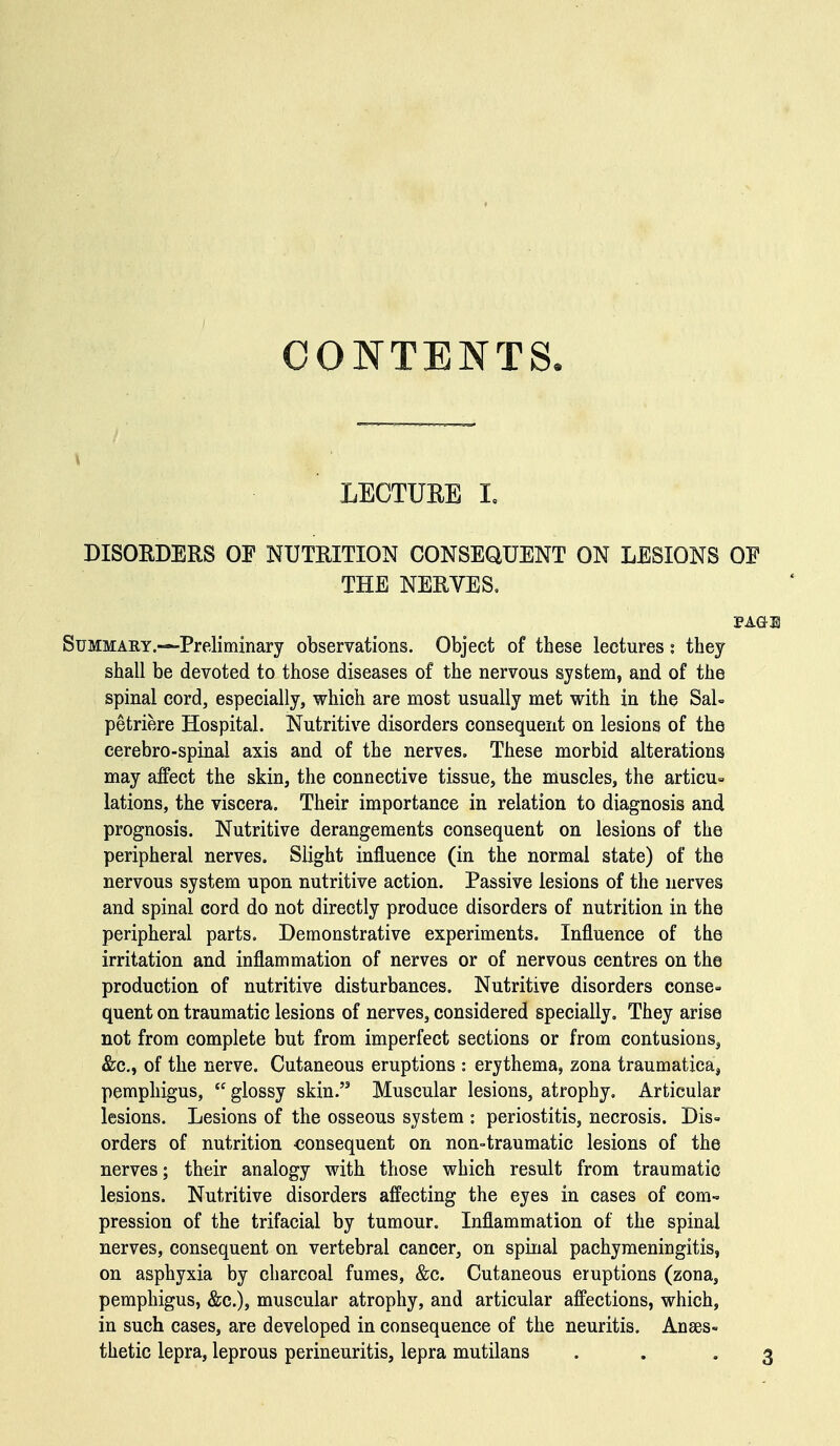 CONTENTS LECTURE I, DISORDERS OF NUTRITION CONSEQUENT ON LESIONS OE THE NERVES. Summary.—Preliminary observations. Object of these lectures; they shall be devoted to those diseases of the nervous system, and of the spinal cord, especially, which are most usually met with in the SaU petriere Hospital. Nutritive disorders consequent on lesions of the cerebro-spinal axis and of the nerves. These morbid alterations may affect the skin, the connective tissue, the muscles, the articu= lations, the viscera. Their importance in relation to diagnosis and prognosis. Nutritive derangements consequent on lesions of the peripheral nerves. Slight influence (in the normal state) of the nervous system upon nutritive action. Passive lesions of the nerves and spinal cord do not directly produce disorders of nutrition in the peripheral parts. Demonstrative experiments. Influence of the irritation and inflammation of nerves or of nervous centres on the production of nutritive disturbances. Nutritive disorders conse= quent on traumatic lesions of nerves, considered specially. They arise not from complete but from imperfect sections or from contusions^ &c., of the nerve. Cutaneous eruptions : erythema, zona traumatieaj pemphigus,  glossy skin. Muscular lesions, atrophy. Articular lesions. Lesions of the osseous system : periostitis, necrosis. Dis- orders of nutrition consequent on non-traumatic lesions of the nerves; their analogy with those which result from traumatic lesions. Nutritive disorders affecting the eyes in cases of eom-» pression of the trifacial by tumour. Inflammation of the spinal nerves, consequent on vertebral cancer, on spinal pachymeningitis, on asphyxia by charcoal fumes, &c. Cutaneous eruptions (zona, pemphigus, &c.), muscular atrophy, and articular affections, which, in such cases, are developed in consequence of the neuritis. Anaes- thetic lepra, leprous perineuritis, lepra mutilans . . '3