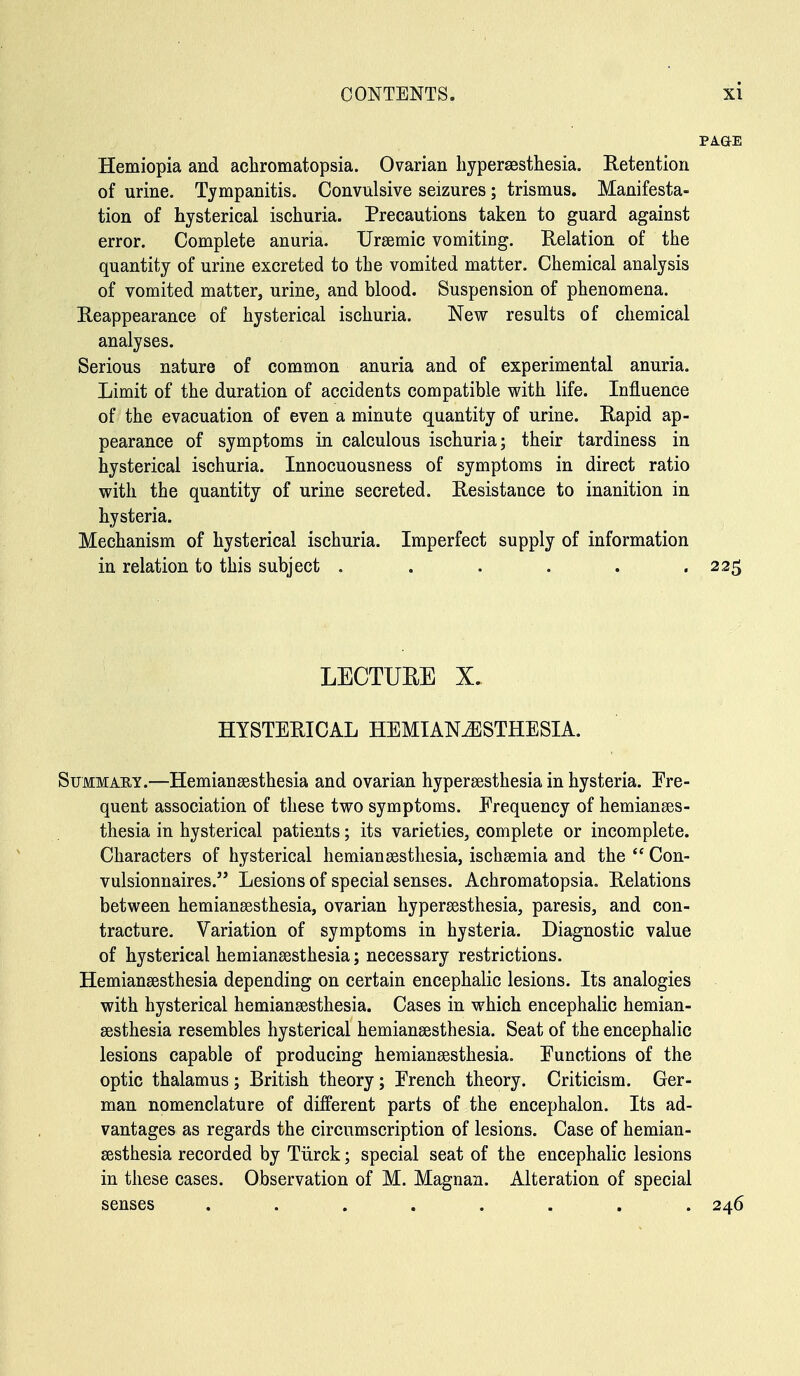 Hemiopia and achromatopsia. Ovarian hypersesthesia. Retention of urine. Tympanitis. Convulsive seizures; trismus. Manifesta- tion of hysterical ischuria. Precautions taken to guard against error. Complete anuria. Ursemic vomiting. Relation of the quantity of urine excreted to the vomited matter. Chemical analysis of vomited matter, urine, and blood. Suspension of phenomena. Reappearance of hysterical ischuria. New results of chemical analyses. Serious nature of common anuria and of experimental anuria. Limit of the duration of accidents compatible with life. Influence of the evacuation of even a minute quantity of urine. Rapid ap- pearance of symptoms in calculous ischuria; their tardiness in hysterical ischuria. Innocuousness of symptoms in direct ratio with the quantity of urine secreted. Resistance to inanition in hysteria. Mechanism of hysterical ischuria. Imperfect supply of information in relation to this subject . . . . . .225 LECTUEE X. HYSTERICAL HEMIAN^ESTHESIA. Summary.—Hemiansesthesia and ovarian hypersesthesia in hysteria. Fre- quent association of these two symptoms. Frequency of hemianses- thesia in hysterical patients; its varieties, complete or incomplete. Characters of hysterical hemiansestliesia, ischsemia and the  Con- vulsionnaires. Lesions of special senses. Achromatopsia. Relations between hemiansssthesia, ovarian hypersesthesia, paresis, and con- tracture. Variation of symptoms in hysteria. Diagnostic value of hysterical hemianeesthesia; necessary restrictions. Hemiansesthesia depending on certain encephalic lesions. Its analogies with hysterical hemiansesthesia. Cases in which encephalic hemian- sesthesia resembles hysterical hemiansesthesia. Seat of the encephalic lesions capable of producing hemiansesthesia. Functions of the optic thalamus ; British theory; French theory. Criticism. Ger- man nomenclature of different parts of the encephalon. Its ad- vantages as regards the circumscription of lesions. Case of hemian- sesthesia recorded by Tiirck; special seat of the encephalic lesions in these cases. Observation of M. Magnan. Alteration of special senses ........ 246