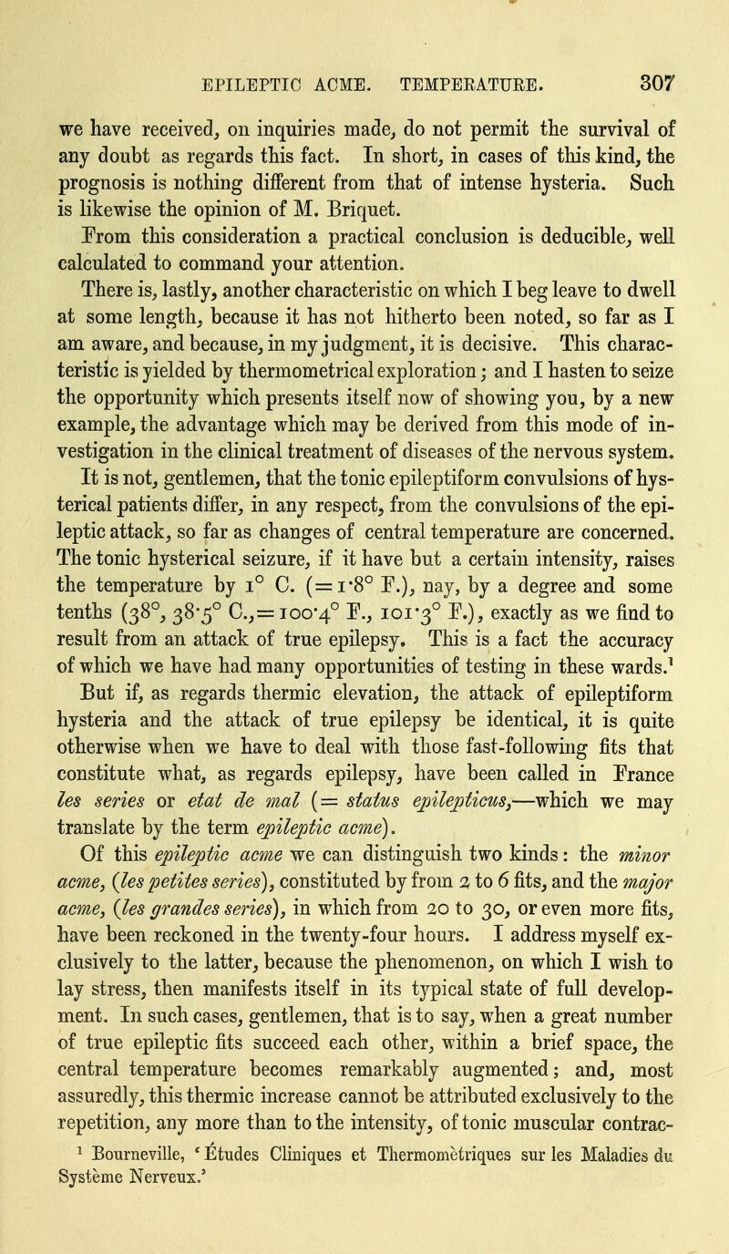 we have received^ on inquiries made, do not permit the survival of any doubt as regards this fact. In short, in cases of this kind, the prognosis is nothing different from that of intense hysteria. Such is likewise the opinion of M. Briquet. Erom this consideration a practical conclusion is deducible^ well calculated to command your attention. There is, lastly, another characteristic on which I beg leave to dwell at some length, because it has not hitherto been noted, so far as I am aware, and because, in my judgment, it is decisive. This charac- teristic is yielded by thermometrical exploration; and I hasten to seize the opportunity which presents itself now of showing you, by a new example, the advantage which may be derived from this mode of in- vestigation in the clinical treatment of diseases of the nervous system. It is not, gentlemen, that the tonic epileptiform convulsions of hys- terical patients differ, in any respect, from the convulsions of the epi- leptic attack, so far as changes of central temperature are concerned. The tonic hysterical seizure, if it have but a certain intensity, raises the temperature by i° C. (=i-8° E.), nay, by a degree and some tenths (38°, 38-5° C.,= 100*4° '^•> ioi*3° exactly as we find to result from an attack of true epilepsy. This is a fact the accuracy of which we have had many opportunities of testing in these wards.^ But if, as regards thermic elevation, the attack of epileptiform hysteria and the attack of true epilepsy be identical, it is quite otherwise when we have to deal with those fast-following fits that constitute what, as regards epilepsy, have been called in France les series or etat de mal (= status epilepticus,—which we may translate by the term epileptic acme). Of this epileptic acme we can distinguish two kinds: the minor acme, (les petites series), constituted by from to 6 fits, and the major acme, {les grandes series), in which from 20 to 30, or even more fits, have been reckoned in the twenty-four hours. I address myself ex- clusively to the latter, because the phenomenon, on which I wish to lay stress, then manifests itself in its typical state of full develop- ment. In such cases, gentlemen, that is to say, when a great number of true epileptic fits succeed each other, within a brief space, the central temperature becomes remarkably augmented; and, most assuredly, this thermic increase cannot be attributed exclusively to the repetition, any more than to the intensity, of tonic muscular contrac- ^ Bourneville, ' Etudes Cliniques et Thermometriques sur les Maladies du Systeme Nerveux.'