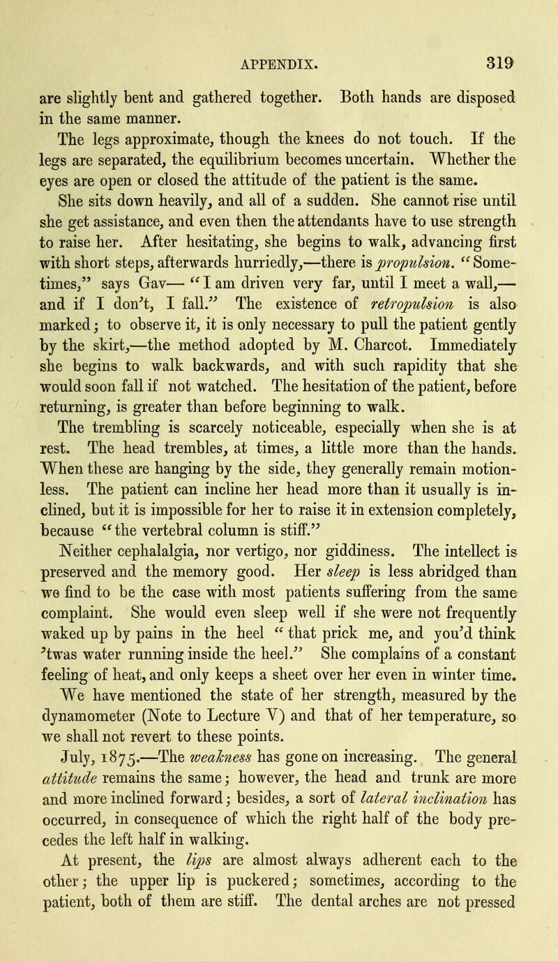 are slightly bent and gathered together. Both hands are disposed in the same manner. The legs approximate, though the knees do not touch. If the legs are separated, the equilibrium becomes uncertain. Whether the eyes are open or closed the attitude of the patient is the same. She sits down heavily, and all of a sudden. She cannot rise until she get assistance, and even then the attendants have to use strength to raise her. After hesitating, she begins to walk, advancing first with short steps, afterwards hurriedly,—there \s> propidsion. Some- times, says Gav— I am driven very far, until I meet a wall,— and if I don^'t, I fall. The existence of retropulsion is also marked; to observe it, it is only necessary to pull the patient gently by the skirt,—the method adopted by M. Charcot. Immediately she begins to walk backwards, and with such rapidity that she would soon fall if not watched. The hesitation of the patient, before returning, is greater than before beginning to walk. The trembling is scarcely noticeable, especially when she is at rest. The head trembles, at times, a little more than the hands. When these are hanging by the side, they generally remain motion- less. The patient can incline her head more than it usually is in- clined, but it is impossible for her to raise it in extension completely, because  the vertebral column is stiff. Neither cephalalgia, nor vertigo, nor giddiness. The intellect is preserved and the memory good. Her sleep is less abridged than we find to be the case with most patients suffering from the same complaint. She would even sleep well if she were not frequently waked up by pains in the heel  that prick me, and you^d think ^twas water running inside the heel.^' She complains of a constant feeling of heat, and only keeps a sheet over her even in winter time. We have mentioned the state of her strength, measured by the dynamometer (Note to Lecture Y) and that of her temperature, so we shall not revert to these points. July, 1875.—The weakness has gone on increasing. The general attitude remains the same; however, the head and trunk are more and more inclined forward; besides, a sort of lateral inclination has occurred, in consequence of which the right half of the body pre- cedes the left half in walking. At present, the lips are almost always adherent each to the other; the upper lip is puckered; sometimes, according to the patient, both of them are stiff. The dental arches are not pressed