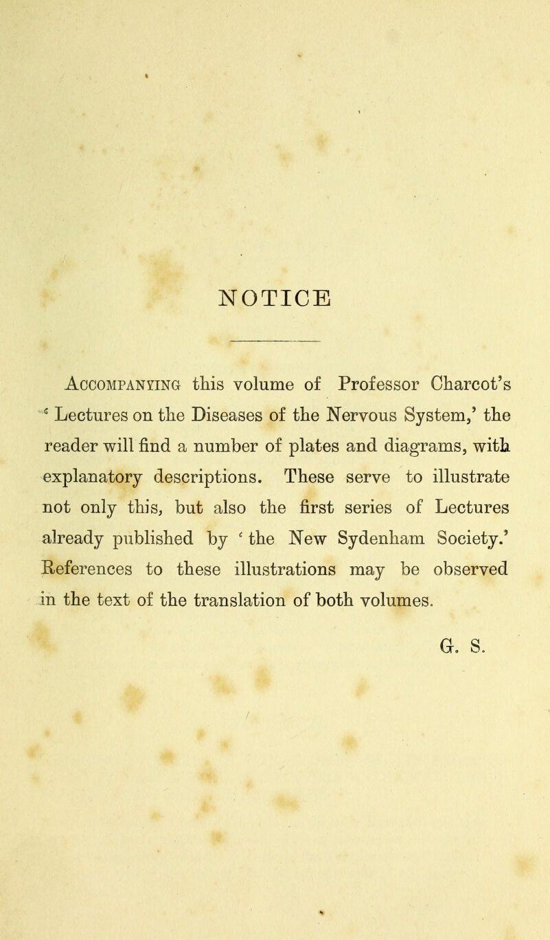 » NOTICE Accompanying this volume of Professor Charcot's * Lectures on the Diseases of the Nervous System,' the reader will find a number of plates and diagrams, with explanatory descriptions. These serve to illustrate not only this, but also the first series of Lectures already published by ' the New Sydenham Society.' References to these illustrations may be observed in the text of the translation of both volumes. G. S.