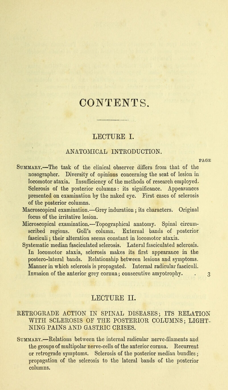 CONTENTS. LECTURE I. ANATOMICAL INTRODUCTION. PAGE Summary.—The task of the clinical observer differs from that of the nosographer. Diversity of opinions concerning the seat of lesion in locomotor ataxia. Insufficiency of the methods of research employed. Sclerosis of the posterior columns: its significance. Appearances presented on examination by the naked eye. First cases of sclerosis of the posterior columns. Macroscopical examination.—Grey induration; its characters. Original focus of the irritative lesion. Microscopical examination.—Topographical anatomy. Spinal circum- scribed regions. GolPs column. External bands of posterior fasciculi; their alteration seems constant in locomotor ataxia. Systematic median fasciculated sclerosis. Lateral fasciculated sclerosis. In locomotor ataxia, sclerosis makes its first appearance in the postero-lateral bands. Relationship between lesions and symptoms. Manner in which sclerosis is propagated. Internal radicular fasciculi. Invasion of the anterior grey cornua; consecutive amyotrophy. . 3 LECTURE II. RETROGRADE ACTION IN SPINAL DISEASES; ITS RELATION WITH SCLEROSIS OF THE POSTERIOR COLUMNS; LIGHT- NING PAINS AND GASTRIC CRISES. Summary.—Relations between the internal radicular nerve-filaments and the groups of multipolar nerve-cells of the anterior cornua. Recurrent or retrograde symptoms. Sclerosis of the posterior median bundles; propagation of the sclerosis to the lateral bands of the posterior columns.