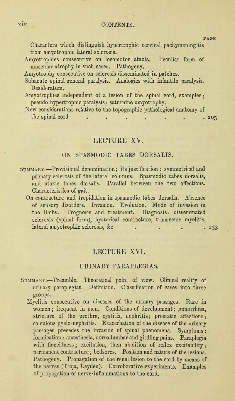 PAGE Characters which distinguish hypertrophic cervical pachymeningitis from amyotrophic lateral sclerosis. Amyotrophies consecutive on locomotor ataxia. Peculiar form of muscular atrophy in such cases. Pathogeny. Amyotrophy consecutive on sclerosis disseminated in patches. Subacute spinal general paralysis. Analogies with infantile paralysis. Desideratum. Amyotrophies independent of a lesion of the spinal cord, examples; pseudo-hypertrophic paralysis; saturnine amyotrophy. New considerations relative to the topographic pathological anatomy of the spinal cord . . . . . . . 205 LECTURE XY. ON SPASMODIC TABES DORSALIS. Summary.—Provisional denomination; its justification : symmetrical and primary sclerosis of the lateral columns. Spasmodic tabes dorsalis, and ataxic tabes dorsalis. Parallel between the two affections. Characteristics of gait. On contracture and trepidation in spasmodic tabes dorsalis. Absence of sensory disorders. Invasion. Evolution. Mode of invasion in the limbs. Prognosis and treatment. Diagnosis: disseminated sclerosis (spinal form), hysterical contracture, transverse myelitis, lateral amyotrophic sclerosis, &c ... 233 LECTURE XYI. URINARY PARAPLEGIAS. Summary.—Preamble. Theoretical point of view. Clinical reality of urinary paraplegias. Definition. Classification of cases into three groups. Myelitis consecutive on diseases of the urinary passages. Rare in women; frequent in men. Conditions of development: gonorrhoea, stricture of the urethra, cystitis, nephritis; prostatic affections; calculous pyelo-nephritis. Exacerbation of the disease of the urinary passages precedes the invasion of spinal phenomena. Symptoms: formication ; anaesthesia, dorso-lumbar and girdling pains. Paraplegia with flaccidness; excitation, then abolition of reflex excitability; permanent contracture; bedsores. Position and nature of the lesions. Pathogeny. Propagation of the renal lesion to the cord by means of the nerves (Troja, Leyden). Corroborative experiments. Examples of propagation of nerve-inflammations to the cord.