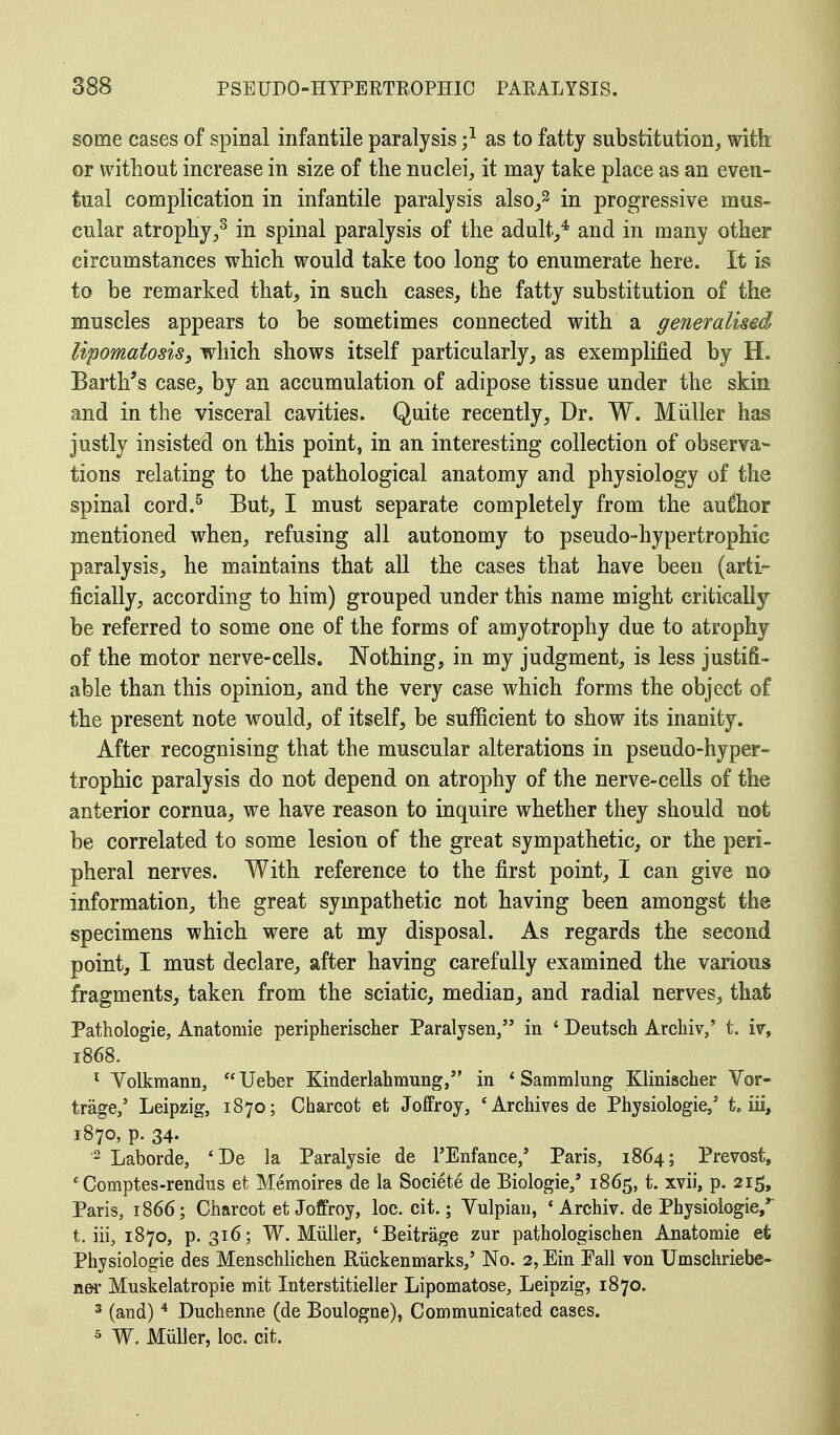 some cases of spinal infantile paralysis ;l as to fatty substitution, with: or without increase in size of the nuclei, it may take place as an even- tual complication in infantile paralysis also/ in progressive mus- cular atrophy,3 in spinal paralysis of the adult,4 and in many other circumstances which would take too long to enumerate here. It is to be remarked that, in such cases, the fatty substitution of the muscles appears to be sometimes connected with a generalised lipomatosis, which shows itself particularly, as exemplified by H. Barth's case, by an accumulation of adipose tissue under the skin and in the visceral cavities. Quite recently, Dr. W. Miiller has justly insisted on this point, in an interesting collection of observa- tions relating to the pathological anatomy and physiology of the spinal cord.5 But, I must separate completely from the author mentioned when, refusing all autonomy to pseudo-hypertrophic paralysis, he maintains that all the cases that have been (arti- ficially, according to him) grouped under this name might critical be referred to some one of the forms of amyotrophy due to atrophy of the motor nerve-cells. Nothing, in my judgment, is less justifi- able than this opinion, and the very case which forms the object of the present note would, of itself, be sufficient to show its inanity. After recognising that the muscular alterations in pseudo-hyper- trophic paralysis do not depend on atrophy of the nerve-cells of the anterior cornua, we have reason to inquire whether they should not be correlated to some lesion of the great sympathetic, or the peri- pheral nerves. With reference to the first point, I can give no information, the great sympathetic not having been amongst the specimens which were at my disposal. As regards the second point, I must declare, after having carefully examined the various fragments, taken from the sciatic, median, and radial nerves, that Pathologie, Anatomie peripherischer Paralyser^ in ' Deutsch Archiv,' t. iv, 1868. 1 Volkmann,  Ueber Kinderlahmung, in 1 Sammlung Klinischer Vor- trage/ Leipzig, 1870; Charcot et Joffroy, 'Archives de Physiologie/ t„ iii, 1870, p. 34. 2 Laborde, 'De la Paralysie de l'Enfance,' Paris, 1864; Prevost, £ Comptes-rendus et Memoires de la Societe de Biologie/ 1865, t. xvii, p. 215, Paris, 1866; Charcot et Joffroy, loc. cit.; Vulpian, 'Archiv. de Physiologies t. iii, 1870, p. 316; W. Miiller, 'Beitrage zur pathologischen Anatomie efc Physiologie des Menschlichen Riickenmarks,' No. 2, Ein Eall von Umschriebe- ner Muskelatropie mit Interstitieller Lipomatose, Leipzig, 1870. 3 (and)4 Duchenne (de Boulogne), Communicated cases. 5 W. Miiller, loc. cit.