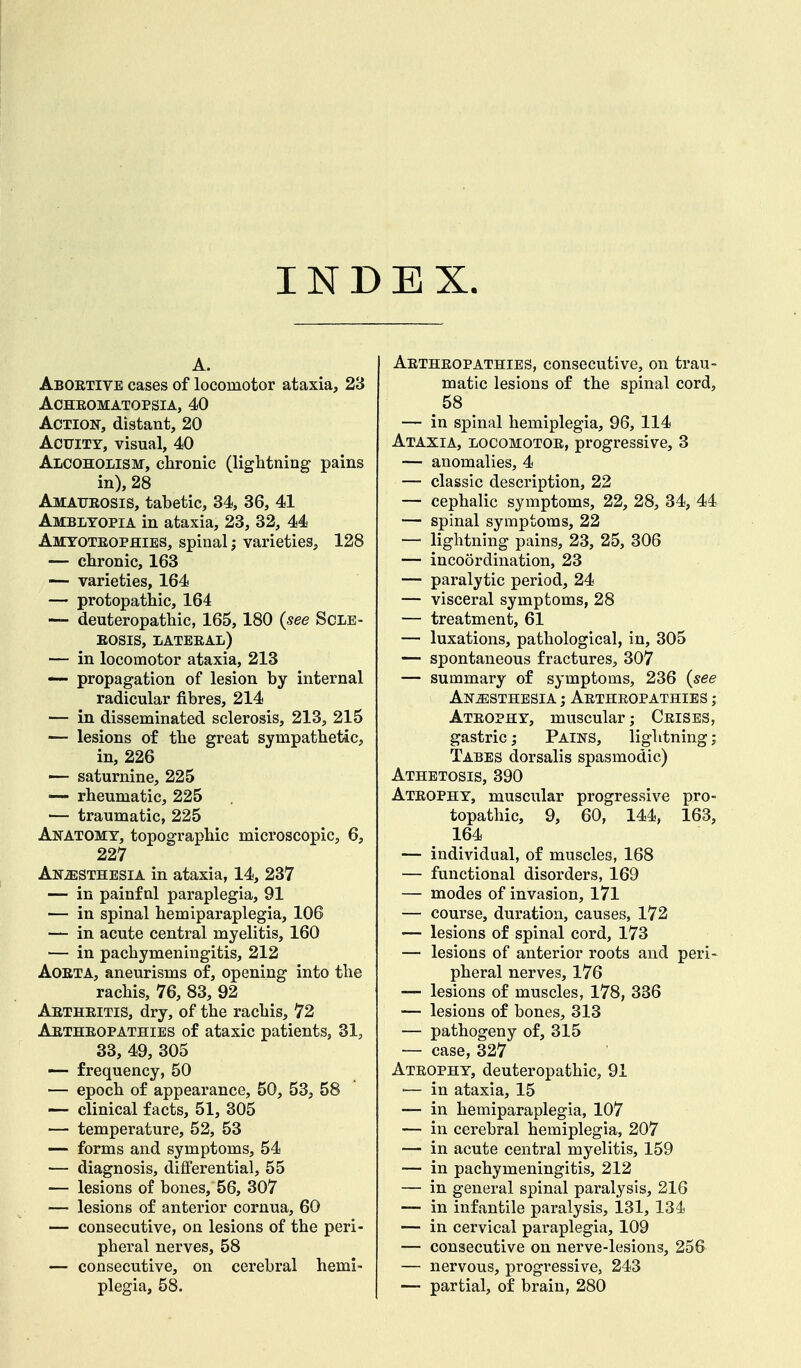 INDEX. A. Abortive cases of locomotor ataxia, 23 Achromatopsia, 40 Action, distant, 20 Acuity, visual, 40 Alcoholism, chronic (lightning pains in), 28 Amaurosis, tabetic, 34, 36, 41 Amblyopia in ataxia, 23, 32, 44 Amyotrophies, spinal; varieties, 128 — chronic, 163 — varieties, 164 — protopathic, 164 — deuteropathic, 165,180 {see Scle- rosis, lateral) — in locomotor ataxia, 213 — propagation of lesion by internal radicular fibres, 214 — in disseminated sclerosis, 213, 215 — lesions of the great sympathetic, in, 226 — saturnine, 225 — rheumatic, 225 — traumatic, 225 Anatomy, topographic microscopic, 6, 227 Anesthesia in ataxia, 14, 237 — in painf nl paraplegia, 91 — in spinal hemiparaplegia, 106 — in acute central myelitis, 160 — in pachymeningitis, 212 Aorta, aneurisms of, opening into the rachis, 76, 83, 92 Arthritis, dry, of the rachis, 72 Arthropathies of ataxic patients, 81, 33, 49, 305 — frequency, 50 — epoch of appearance, 50, 53, 58 — clinical facts, 51, 305 — temperature, 52, 53 — forms and symptoms, 54 — diagnosis, differential, 55 — lesions of bones, 56, 307 — lesions of anterior cornua, 60 — consecutive, on lesions of the peri- pheral nerves, 58 — consecutive, on cerebral hemi- plegia, 58. Arthropathies, consecutive, on trau- matic lesions of the spinal cord, 58 — in spinal hemiplegia, 96, 114 Ataxia, locomotor, progressive, 3 — anomalies, 4 — classic description, 22 — cephalic symptoms, 22, 28, 34, 44 — spinal symptoms, 22 — lightning pains, 23, 25, 306 — incoordination, 23 — paralytic period, 24 — visceral symptoms, 28 — treatment, 61 — luxations, pathological, in, 305 — spontaneous fractures, 307 — summary of symptoms, 236 {see Anesthesia ; Arthropathies ; Atrophy, muscular; Crises, gastric; Pains, lightning; Tabes dorsalis spasmodic) Athetosis, 390 Atrophy, muscular progressive pro- topathic, 9, 60, 144, 163, 164 — individual, of muscles, 168 — functional disorders, 169 — modes of invasion, 171 — course, duration, causes, 172 — lesions of spinal cord, 173 — lesions of anterior roots and peri- pheral nerves, 176 — lesions of muscles, 178, 336 — lesions of bones, 313 — pathogeny of, 315 — case, 327 Atrophy, deuteropathic, 91 ■— in ataxia, 15 — in hemiparaplegia, 107 — in cerebral hemiplegia, 207 — in acute central myelitis, 159 — in pachymeningitis, 212 — in general spinal paralysis, 216 — in infantile paralysis, 131, 134 — in cervical paraplegia, 109 — consecutive on nerve-lesions, 256 — nervous, progressive, 243 — partial, of brain, 280