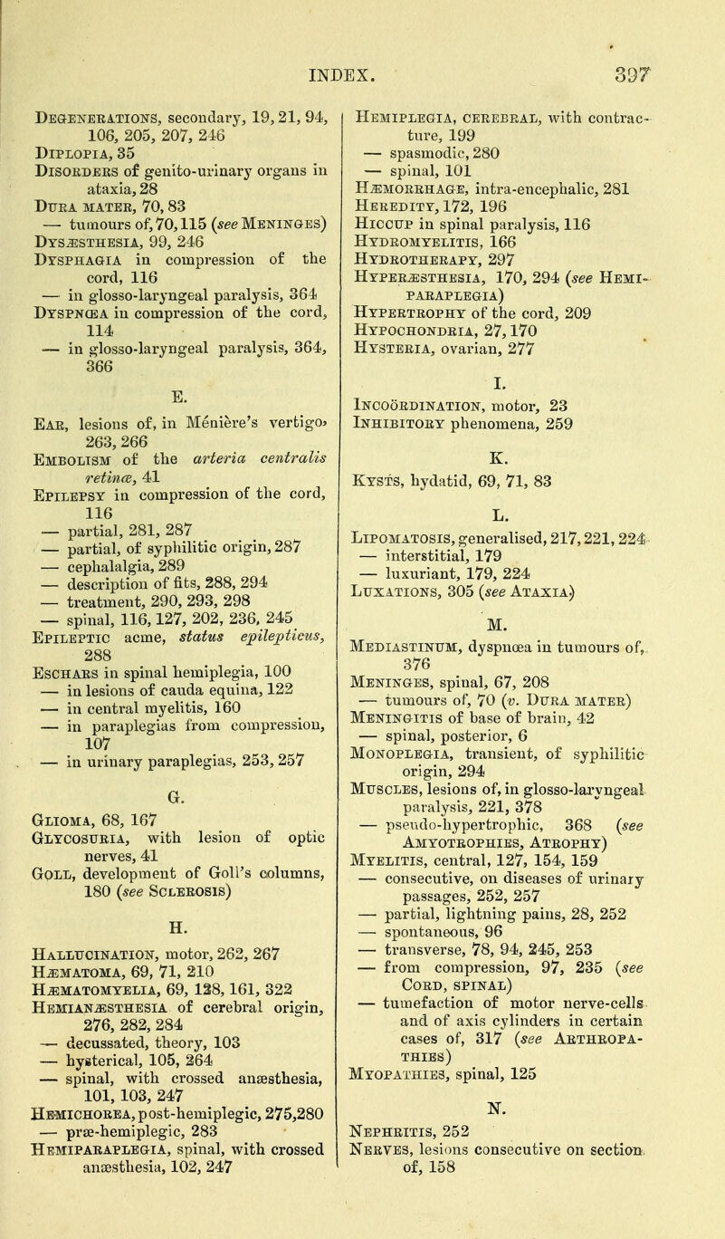 Degenerations, secondary, 19,21, 94, 106, 205, 207, 246 Diplopia, 35 Disorders of genito-urinary organs in ataxia, 28 Dura matee, 70,83 — tumours of, 70,115 (see Meninges) Dysesthesia, 99, 246 Dysphagia in compression of the cord, 116 — in glosso-laryngeal paralysis, 364 Dyspncba in compression of the cord, 114 — in glosso-laryngeal paralysis, 364, 366 E. Ear, lesions of, in Meniere's vertigo* 263, 266 Embolism of the arteria centralis retince, 41 Epilepsy in compression of the cord, 116 — partial, 281, 287 — partial, of syphilitic origin, 287 — cephalalgia, 289 — description of fits, 288, 294 — treatment, 290, 293, 298 — spinal, 116,127, 202, 236, 245 Epileptic acme, status epilepticus, 288 Eschars in spinal hemiplegia, 100 — in lesions of cauda equina, 122 — in central myelitis, 160 — in paraplegias from compression, 107 — in urinary paraplegias, 253, 257 G. Glioma, 68, 167 Glycosuria, with lesion of optic nerves, 41 Gqll, development of Goll's columns, 180 (see Sclerosis) H. Hallucination, motor, 262, 267 Hematoma, 69, 71, 210 Hematomyelia, 69, 128,161, 322 Hemianesthesia of cerebral origin, 276, 282, 284 — decussated, theory, 103 — hysterical, 105, 264 — spinal, with crossed ansesthesia, 101,103, 247 Hemichore a, p ost-hemiplegic, 275,280 — prse-hemiplegic, 283 Hemiparaplegia, spinal, with crossed ansesthesia, 102, 247 Hemiplegia, cerebral, with contrac- ture, 199 — spasmodic, 280 — spinal, 101 Hemorrhage, intra-encephalic, 281 Heredity, 172, 196 Hiccup in spinal paralysis, 116 Hydromyelitis, 166 Hydrotherapy, 297 Hyperesthesia, 170, 294 (see Hemi- paraplegia) Hypertrophy of the cord, 209 Hypochondria, 27,170 Hysteria, ovarian, 277 I. Incoordination, motor, 23 Inhibitory phenomena, 259 K. KYSTS, hydatid, 69, 71, 83 L. Lipomatosis, generalised, 217,221,224 — interstitial, 179 — luxuriant, 179, 224 Luxations, 305 (see Ataxia) M. Mediastinum, dyspnoea in tumours of, 376 Meninges, spinal, 67, 208 — tumours of, 70 (v. Dura mater) Meningitis of base of brain, 42 — spinal, posterior, 6 Monoplegia, transient, of syphilitic origin, 294 Muscles, lesions of, in glosso-laryngeal paralysis, 221, 378 — pseudohypertrophic, 368 (see Amyotrophies, Atrophy) Myelitis, central, 127, 154, 159 — consecutive, on diseases of urinary passages, 252, 257 — partial, lightning pains, 28, 252 — spontaneous, 96 — transverse, 78, 94, 245, 253 — from compression, 97, 235 (see Cord, spinal) — tumefaction of motor nerve-cells and of axis cylinders in certain cases of, 317 (see Arthropa- thies) Myopathies, spinal, 125 N. Nephritis, 252 Nerves, lesions consecutive on section of, 158