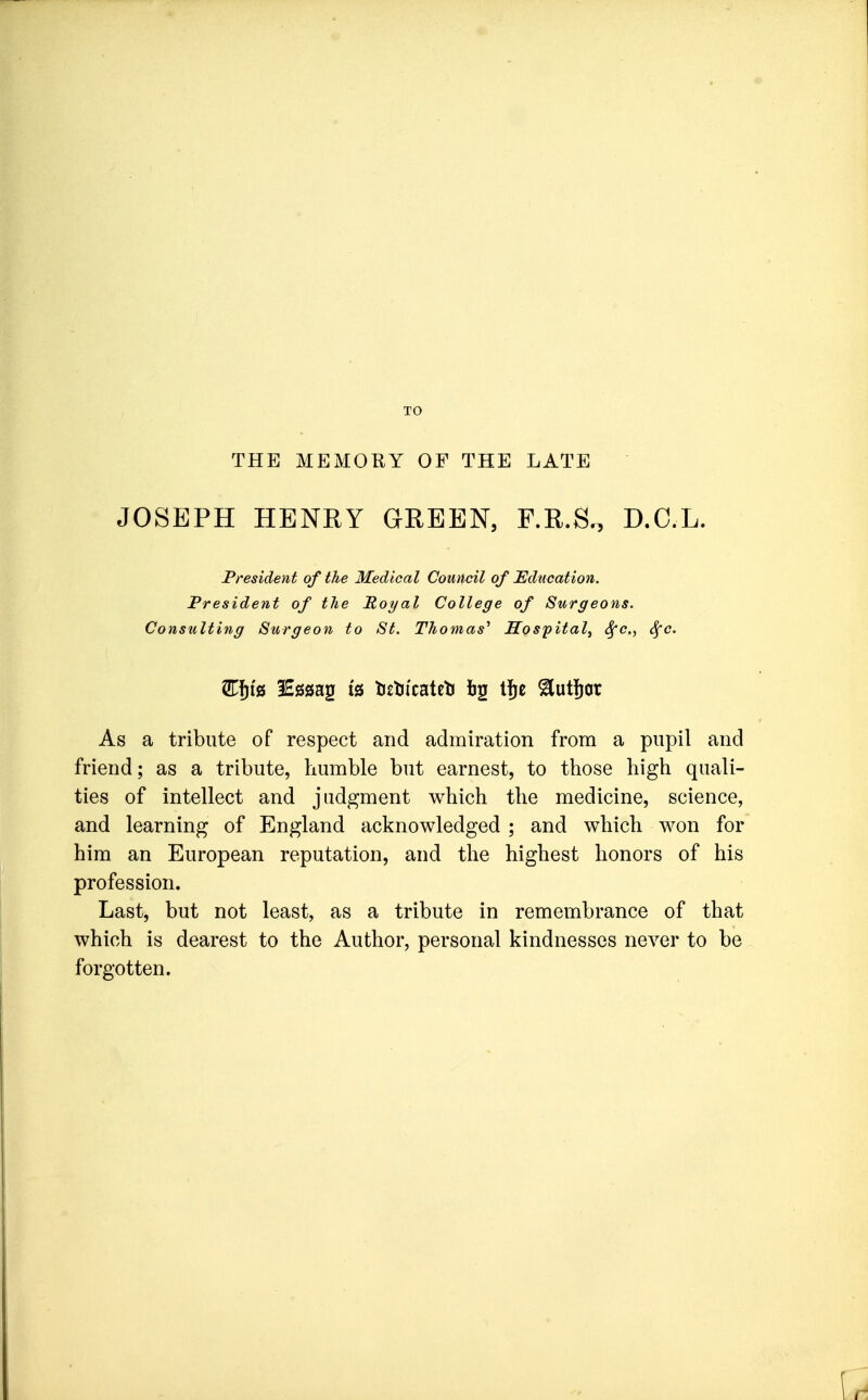 THE MEMORY OF THE LATE JOSEPH HENRY GREEN, F.R.S^ D.C.L. President of the Medical Council of Education. President of the Poyal College of Surgeons. Consulting Surgeon to St. Thomas'' Hospital^ Sfc., Sfc. As a tribute of respect and admiration from a pupil and friend; as a tribute, humble but earnest, to those high quali- ties of intellect and judgment which the medicine, science, and learning of England acknowledged ; and which won for him an European reputation, and the highest honors of his profession. Last, but not least, as a tribute in remembrance of that which is dearest to the Author, personal kindnesses never to be forgotten.