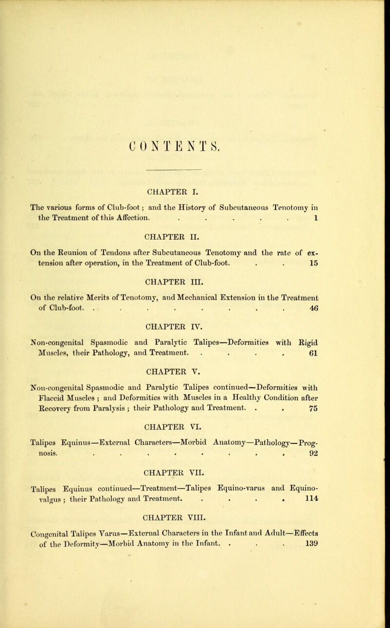 CHAPTER I. The various forms of Club-foot; and the History of Subcutaneous Tenotomy in the Treatment of this Affection. ..... 1 CHAPTER n. On the Reunion of Tendons after Subcutaneous Tenotomy and the rate of ex- tension after operation, in the Treatment of Club-foot. . . 15 CHAPTER m. On the relative Merits of Tenotomy, and Mechanical Extension in the Treatment of Club-foot. . . . . . . . . 46 CHAPTER IV. Non-congenital Spasmodic and Paralytic Talipes—Deformities with Rigid Muscles, their Pathology, and Treatment. .... 61 CHAPTER V. Non-congenital Spasmodic and Paralytic Talipes continued—Deformities with Flaccid Muscles ; and Deformities with Muscles in a Healthy Condition after Recovery from Paralysis ; their Pathology and Treatment. . . 75 CHAPTER VI. Talipes Equinus—External Characters—Morbid Anatomy—Pathology—Prog- nosis. . . . . • . . .92 CHAPTER VII. Talipes Equinus continued—Treatment—Talipes Equino-varus and Equino- valgus ; their Pathology and Treatment. . . . ,114 CHAPTER VIII. Congenital Talipes Varus—External Characters in the Infant and Adult—Effects of the Deformity—Morbid Anatomy in the Infant. . . . 139