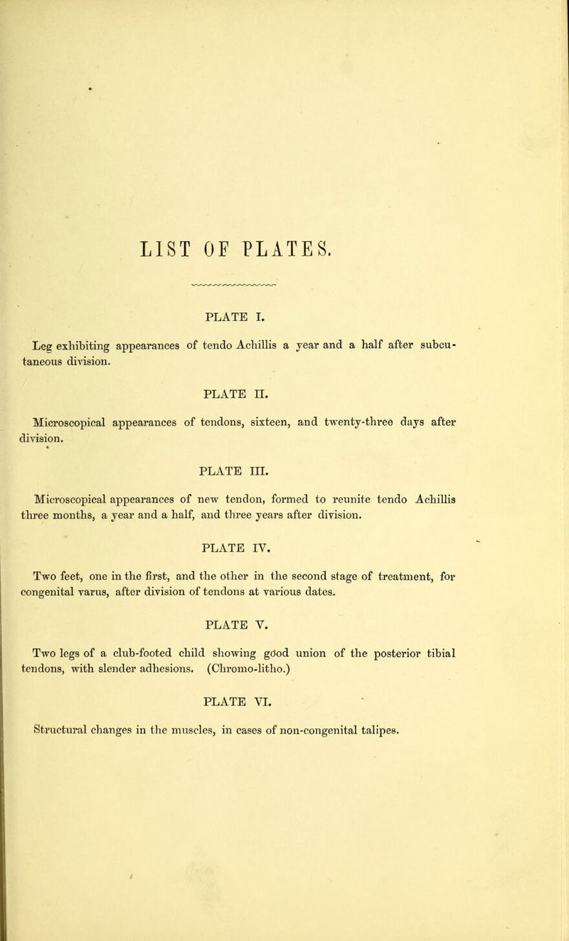 LIST OF PLATES. PLATE I. Leff exhibiting appearances of tendo Achillis a year and a half after subcu- taneous division. PLATE II. Microscopical appearances of tendons, sixteen, and twenty-three days after division. PLATE III. Microscopical appearances of new tendon, formed to reunite tendo Achillis three months, a year and a half, and three years after division. PLATE IV. Two feet, one in the first, and the other in the second stage of treatment, for congenital varus, after division of tendons at various dates. PLATE V. Two legs of a club-footed child showing good union of the posterior tibial tendons, with slender adhesions. (Chromo-litho.) PLATE VI. Structural changes in the muscles, in cases of non-congenital talipes.