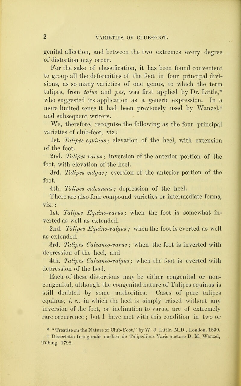genital affection, and between the two extremes every degree of distortion may occur. For the sake of classification, it has been found convenient to group all the deformities of the foot in four principal divi- sions, as so many varieties of one genus, to which the term talipes, from talus and pes, was first applied by Dr. Little,* who suggested its application as a generic expression. In a more limited sense it had been previously used by Wanzel,t and subsequent writers. We, therefore, recognise the following as the four principal varieties of club-foot, viz : 1st. Talipes equinus; elevation of the heel, with extension of the foot. 2nd. Talipes varus; inversion of the anterior portion of the foot, with elevation of the heel. 3rd. Talipes valgus; eversion of the anterior portion of the foot. 4th. Talipes calcaneus; depression of the heel. There are also four compound varieties or intermediate forms, viz.: 1st. Talipes Equino-varus; when the foot is somewhat in- verted as well as extended. 2nd. Talipes Equino-valgus ; when the foot is everted as well as extended. 3rd. Talipes Calcaneo-varus; when the foot is inverted with depression of the heel, and 4th. lalipes Calcaneo-valgus; when the foot is everted with depression of the heel. Each of these distortions may be either congenital or non- congenital, although the congenital nature of Talipes equinus is still doubted by some authorities. Cases of pure talipes equinus, i. e., in which the heel is simply raised without any inversion of the foot, or inclination to varus, are of extremely rare occurrence ; but I have met with this condition in two or *  Treatise on the Nature of Club-Foot, byW. J. Little, M.D., London, 1839. t Dissertatio Inauguralis medica de Talipedibus Varis auctore D. M. Wanzel, Tubing. 1798.
