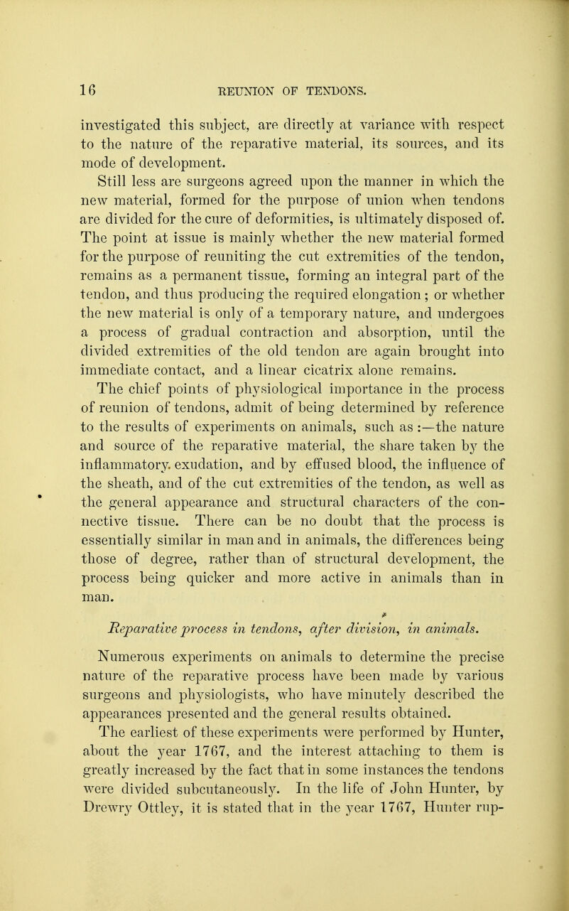 investigated this subject, are directly at variance with respect to the nature of the reparative material, its sources, and its mode of development. Still less are surgeons agreed upon the manner in which the new material, formed for the purpose of union when tendons are divided for the cure of deformities, is ultimately disposed of. The point at issue is mainly whether the new material formed for the purpose of reuniting the cut extremities of the tendon, remains as a permanent tissue, forming an integral part of the tendon, and thus producing the required elongation ; or whether the new material is only of a temporary nature, and undergoes a process of gradual contraction and absorption, until the divided extremities of the old tendon are again brought into immediate contact, and a linear cicatrix alone remains. The chief points of physiological importance in the process of reunion of tendons, admit of being determined by reference to the results of experiments on animals, such as :—the nature and source of the reparative material, the share taken by the inflammatory, exudation, and by effused blood, the influence of the sheath, and of the cut extremities of the tendon, as well as the general appearance and structural characters of the con- nective tissue. There can be no doubt that the process is essentially similar in man and in animals, the differences being those of degree, rather than of structural development, the process being quicker and more active in animals than in man. Reparative process in tendons^ after division, in animals. Numerous experiments on animals to determine the precise nature of the reparative process have been made by various surgeons and physiologists, who have minutely described the appearances presented and the general results obtained. The earliest of these experiments were performed by Hunter, about the year 1767, and the interest attaching to them is greatly increased by the fact that in some instances the tendons were divided subcutaneously. In the life of John Hunter, by Drewry Ottley, it is stated that in the year 1767, Hunter rup-