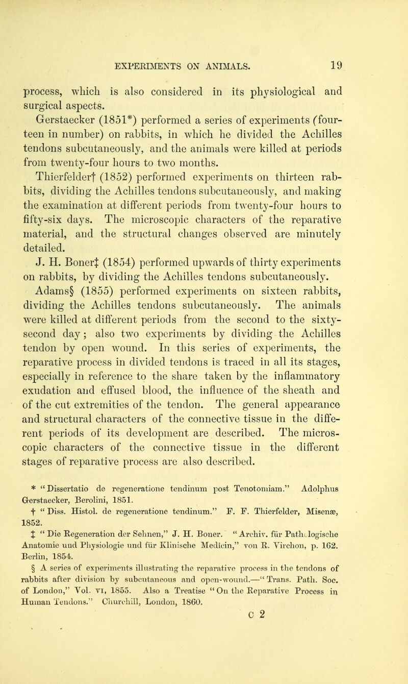 process, which is also considered in its physiological and surgical aspects. Gerstaecker (1851*) performed a series of experiments (four- teen in number) on rabbits, in which he divided the Achilles tendons subcutaneously, and the animals were killed at periods from twenty-four hours to two months. Thierfeldert (1852) performed experiments on thirteen rab- bits, dividing the Achilles tendons subcutaneously, and making the examination at different periods from twenty-four hours to fifty-six days. The microscopic characters of the reparative material, and the structural changes observed are minutely detailed. J. H. BonerJ (1854) performed upwards of thirty experiments on rabbits, by dividing the Achilles tendons subcutaneously. Adams§ (1855) performed experiments on sixteen rabbits, dividing the Achilles tendons subcutaneously. The animals were killed at different periods from the second to the sixty- second day; also two experiments by dividing the Achilles tendon by open wound. In this series of experiments, the reparative process in divided tendons is traced in all its stages, especially in reference to the share taken by the inflammatory exudation and effused blood, the influence of the sheath and of the cut extremities of the tendon. The general appearance and structural characters of the connective tissue in the diffe- rent periods of its development are described. The micros- copic characters of the connective tissue in the different stages of reparative process are also described. *  Dissertatio de regeneratione tendiiium post Tenotomiam. Adolplius G-erstaecker, Berolini, 1851. t  Diss. Histol. de regeneratione tendinum. F. F. Thierfelder, Misenae, 1852. X  Die Regeneration der Selmen, J. H. Boner.  Archiv. fiir Patliclogische Anatomie und Piiysiologie nnd fur Ivlinische Mediein, von R. Yirchon, p. 162. Berlin, 1854. § A series of experiments illustrating the reparative process in the tendons of rabbits after division by subcutaneous and open-wound.— Trans. Path. Soc. of London, Tol. vi, 1855. Also a Treatise  On the Reparative Process in Human Tendons. Churchill, London, 1860. c 2