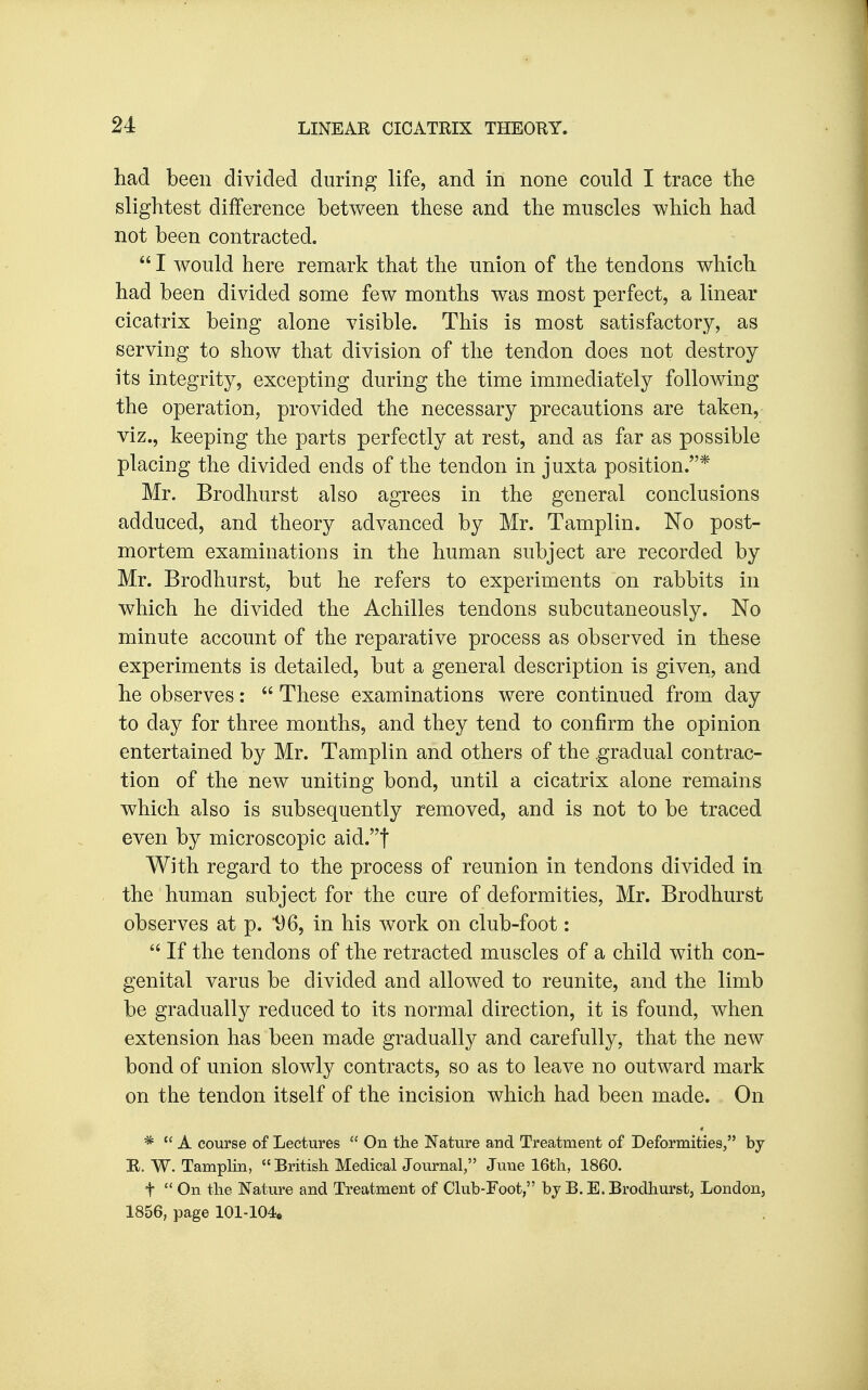 had been divided during life, and in none could I trace the slightest difference between these and the muscles which had not been contracted.  I would here remark that the union of the tendons which had been divided some few months was most perfect, a linear cicatrix being alone visible. This is most satisfactory, as serving to show that division of the tendon does not destroy its integrity, excepting during the time immediately following the operation, provided the necessary precautions are taken, viz., keeping the parts perfectly at rest, and as far as possible placing the divided ends of the tendon in juxta position.* Mr. Brodhurst also agrees in the general conclusions adduced, and theory advanced by Mr. Tamplin. No post- mortem examinations in the human subject are recorded by Mr. Brodhurst, but he refers to experiments on rabbits in which he divided the Achilles tendons subcutaneously. No minute account of the reparative process as observed in these experiments is detailed, but a general description is given, and he observes:  These examinations were continued from day to day for three months, and they tend to confirm the opinion entertained by Mr. Tamplin and others of the gradual contrac- tion of the new uniting bond, until a cicatrix alone remains which also is subsequently removed, and is not to be traced even by microscopic aid.t With regard to the process of reunion in tendons divided in the human subject for the cure of deformities, Mr. Brodhurst observes at p. 1)6, in his work on club-foot:  If the tendons of the retracted muscles of a child with con- genital varus be divided and allowed to reunite, and the limb be gradually reduced to its normal direction, it is found, when extension has been made gradually and carefully, that the new bond of union slowly contracts, so as to leave no outward mark on the tendon itself of the incision which had been made. On *  A course of Lectures  On the Nature and Treatment of Deformities, by E. W. Tamplin,  British Medical Journal, June 16th, 1860. t  On the Nature and Treatment of Club-Foot, by B.E. Brodhurst, London, 1856, page 101-104o