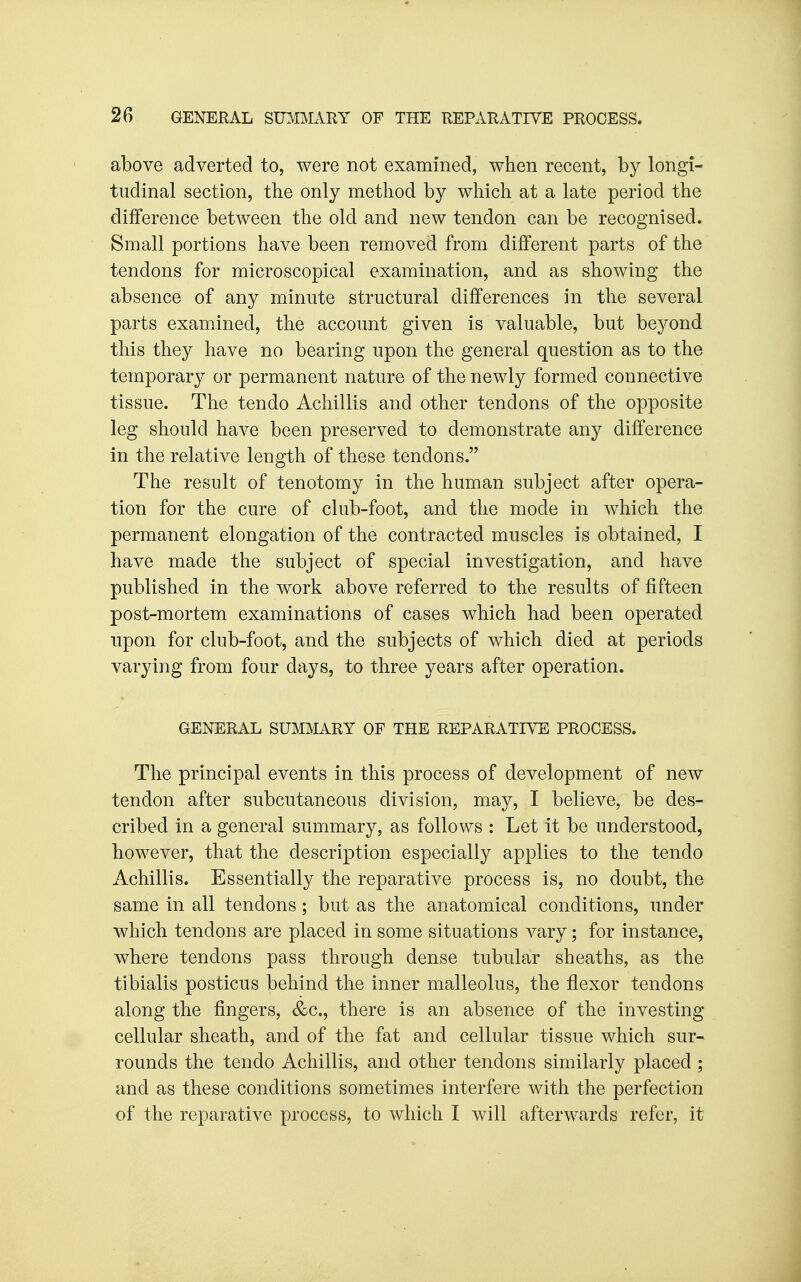 2B GENERAL SUMMARY OF THE REPARATIVE PROCESS. above adverted to, were not examined, when recent, by longi- tudinal section, the only method by which at a late period the diJfference between the old and new tendon can be recognised. Small portions have been removed from different parts of the tendons for microscopical examination, and as showing the absence of any minute structural differences in the several parts examined, the account given is valuable, but beyond this they have no bearing upon the general question as to the temporary or permanent nature of the newly formed connective tissue. The tendo Achillis and other tendons of the opposite leg should have been preserved to demonstrate any difference in the relative length of these tendons. The result of tenotomy in the human subject after opera- tion for the cure of club-foot, and the mode in which the permanent elongation of the contracted muscles is obtained, I have made the subject of special investigation, and have published in the work above referred to the results of fifteen post-mortem examinations of cases which had been operated upon for club-foot, and the subjects of which died at periods varying from four days, to three years after operation. GENERAL SUMMARY OP THE REPARATIVE PROCESS. The principal events in this process of development of new tendon after subcutaneous division, may, I believe, be des- cribed in a general summary, as follows : Let it be understood, however, that the description especially applies to the tendo Achillis. Essentially the reparative process is, no doubt, the same in all tendons; but as the anatomical conditions, under which tendons are placed in some situations vary; for instance, where tendons pass through dense tubular sheaths, as the tibialis posticus behind the inner malleolus, the flexor tendons along the fingers, &c., there is an absence of the investing cellular sheath, and of the fat and cellular tissue which sur- rounds the tendo Achillis, and other tendons similarly placed ; and as these conditions sometimes interfere with the perfection of the reparative process, to which I will afterwards refer, it