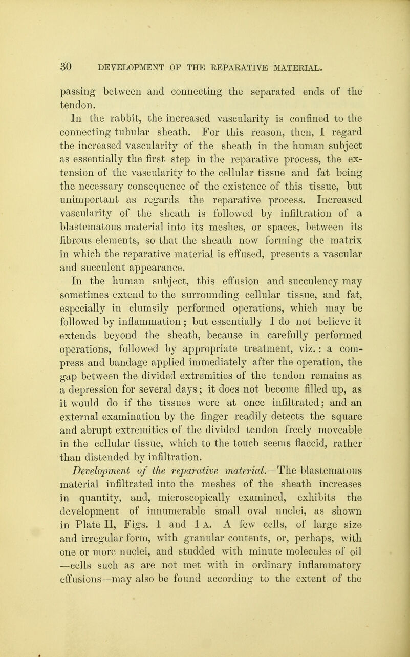 passing between and connecting the separated ends of the tendon. In the rabbit, the increased vascularity is confined to the connecting tubular sheath. For this reason, then, I regard the increased vascularity of the sheath in the human subject as essentially the first step in the reparative process, the ex- tension of the vascularity to the cellular tissue and fat being the necessary consequence of the existence of this tissue, but unimportant as regards the reparative process. Increased vascularity of the sheath is followed by infiltration of a blastematous material into its meshes, or spaces, between its fibrous elements, so that the sheath now forming the matrix in which the reparative material is effused, presents a vascular and succulent appearance. In the human subject, this effusion and succulency may sometimes extend to the surrounding cellular tissue, and fat, especially in clumsily performed operations, which may be followed by inflammation; but essentially I do not believe it extends beyond the sheath, because in carefully performed operations, followed by appropriate treatment, viz.: a com- press and bandage applied immediately after the operation, the gap between the divided extremities of the tendon remains as a depression for several days; it does not become filled up, as it would do if the tissues were at once infiltrated; and an external examination by the finger readily detects the square and abrupt extremities of the divided tendon freely moveable in the cellular tissue, which to the touch seems flaccid, rather than distended by infiltration. Development of the reparative material.—The blastematous material infiltrated into the meshes of the sheath increases in quantity, and, microscopically examined, exhibits the development of innumerable small oval nuclei, as shown in Plate II, Figs. 1 and 1 A. A few cells, of large size and irregular form, with granular contents, or, perhaps, with one or more nuclei, and studded with minute molecules of oil —cells such as are not met with in ordinary inflammatory effusions—may also be found according to the extent of the