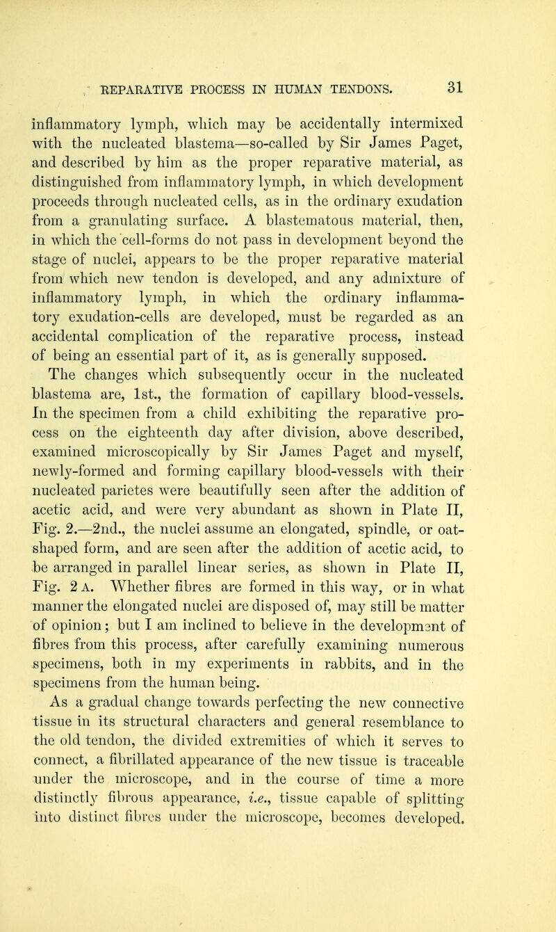 inflammatory lympli, which may be accidentally intermixed with the nucleated blastema—so-called by Sir James Paget, and described by him as the proper reparative material, as distinguished from inflammatory lymph, in which development proceeds through nucleated cells, as in the ordinary exudation from a granulating surface. A blastematous material, then, in which the cell-forms do not pass in development beyond the stage of nuclei, appears to be the proper reparative material from which new tendon is developed, and any admixture of inflammatory lymph, in which the ordinary inflamma- tory exudation-cells are developed, must be regarded as an accidental complication of the reparative process, instead of being an essential part of it, as is generally supposed. The changes which subsequently occur in the nucleated blastema are, 1st., the formation of capillary blood-vessels. In the specimen from a child exhibiting the reparative pro- cess on the eighteenth day after division, above described, examined microscopically by Sir James Paget and myself, newly-formed and forming capillary blood-vessels with their nucleated parietes were beautifully seen after the addition of acetic acid, and were very abundant as shown in Plate II, Fig. 2.—2nd., the nuclei assume an elongated, spindle, or oat- shaped form, and are seen after the addition of acetic acid, to be arranged in parallel linear series, as shown in Plate II, Fig. 2 A. Whether fibres are formed in this way, or in what manner the elongated nuclei are disposed of, may still be matter of opinion; but I am inclined to believe in the developmant of fibres from this process, after carefully examining numerous specimens, both in my experiments in rabbits, and in the specimens from the human being. As a gradual change towards perfecting the new connective tissue in its structural characters and general resemblance to the old tendon, the divided extremities of which it serves to connect, a fibrillated appearance of the new tissue is traceable under the microscope, and in the course of time a more distinctly fibrous appearance, tissue capable of splitting into distinct fibres under the microscope, becomes developed.