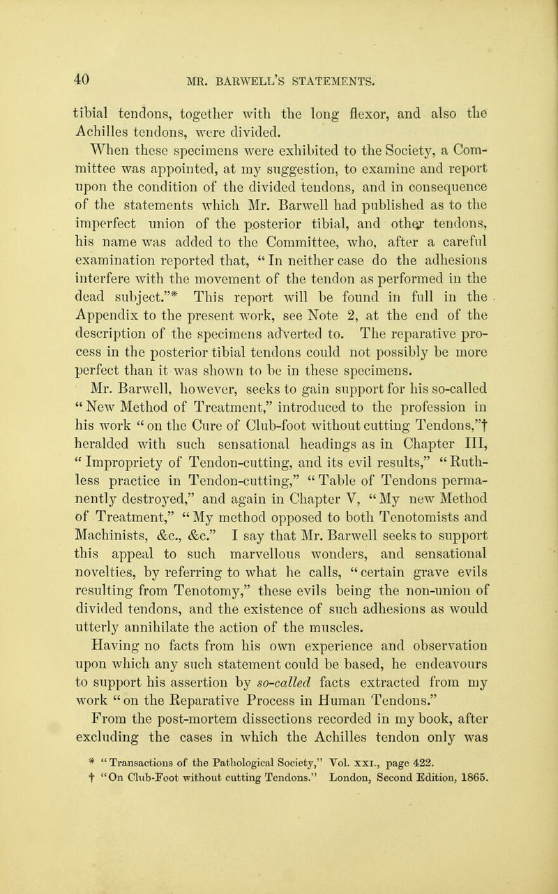 tibial tendons, together with the long flexor, and also the Achilles tendons, were divided. When these specimens were exhibited to the Society, a Com- mittee was appointed, at my suggestion, to examine and report upon the condition of the divided tendons, and in consequence of the statements which Mr. Barwell had published as to the imperfect union of the p.osterior tibial, and othor tendons, his name was added to the Committee, who, after a careful examination reported that,  In neither case do the adhesions interfere with the movement of the tendon as performed in the dead subject.* This report will be found in full in the Appendix to the present work, see Note 2, at the end of the description of the specimens adverted to. The reparative pro- cess in the posterior tibial tendons could not possibly be more perfect than it was shown to be in these specimens. Mr. Barwell, however, seeks to gain support for his so-called  New Method of Treatment, introduced to the profession in his work  on the Cure of Club-foot without cutting Tendons,t heralded with such sensational headings as in Chapter III,  Impropriety of Tendon-cutting, and its evil results,  Ruth- less practice in Tendon-cutting,  Table of Tendons perma- nently destroyed, and again in Chapter V,  My new Method of Treatment, My method opposed to both Tenotomists and Machinists, &c., &c. I say that Mr. Barwell seeks to support this appeal to such marvellous wonders, and sensational novelties, by referring to what lie calls,  certain grave evils resulting from Tenotomy, these evils being the non-union of divided tendons, and the existence of such adhesions as would utterly annihilate the action of the muscles. Having no facts from his own experience and observation upon which any such statement could be based, he endeavours to support his assertion by so-called facts extracted from my work  on the Reparative Process in Human Tendons. From the post-mortem dissections recorded in my book, after excluding the cases in which the Achilles tendon only was *  Transactions of the Pathological Society, Vol. xxi., page 422. t On Club-Foot without cutting Tendons. London, Second Edition, 1865.
