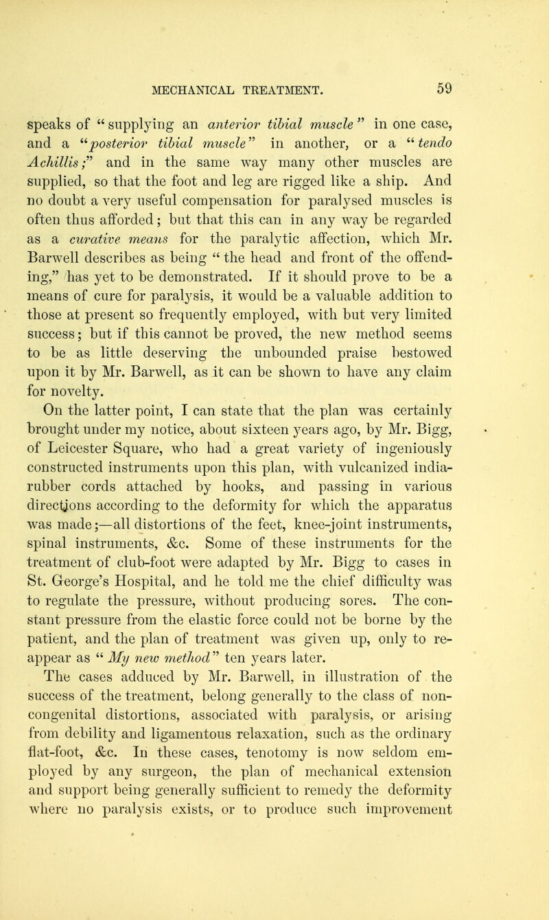 speaks of  supplying an anterior tibial muscle  in one case, and a ''posterior tibial muscle in another, or a  tendo Achillisand in the same way many other muscles are supplied, so that the foot and leg are rigged like a ship. And no doubt a very useful compensation for paralysed muscles is often thus afforded; but that this can in any way be regarded as a curative means for the paralytic affection, which Mr. Barwell describes as being  the head and front of the offend- ing, has yet to be demonstrated. If it should prove to be a means of cure for paralysis, it would be a valuable addition to those at present so frequently employed, with but very limited success; but if this cannot be proved, the new method seems to be as little deserving the unbounded praise bestowed upon it by Mr. Barwell, as it can be shown to have any claim for novelty. On the latter point, I can state that the plan was certainly brought under my notice, about sixteen years ago, by Mr. Bigg, of Leicester Square, who had a great variety of ingeniously constructed instruments upon this plan, with vulcanized india- rubber cords attached by hooks, and passing in various directions according to the deformity for which the apparatus was made;—all distortions of the feet, knee-joint instruments, spinal instruments, &c. Some of these instruments for the treatment of club-foot were adapted by Mr. Bigg to cases in St. George's Hospital, and he told me the chief difficulty was to regulate the pressure, without producing sores. The con- stant pressure from the elastic force could not be borne by the patient, and the plan of treatment was given up, only to re- appear as  My new method ten years later. The cases adduced by Mr. Barwell, in illustration of the success of the treatment, belong generally to the class of non- congenital distortions, associated with paralysis, or arising from debility and ligamentous relaxation, such as the ordinary flat-foot, &c. In these cases, tenotomy is now seldom em- ployed by any surgeon, the plan of mechanical extension and support being generally sufficient to remedy the deformity where no paralysis exists, or to produce such improvement