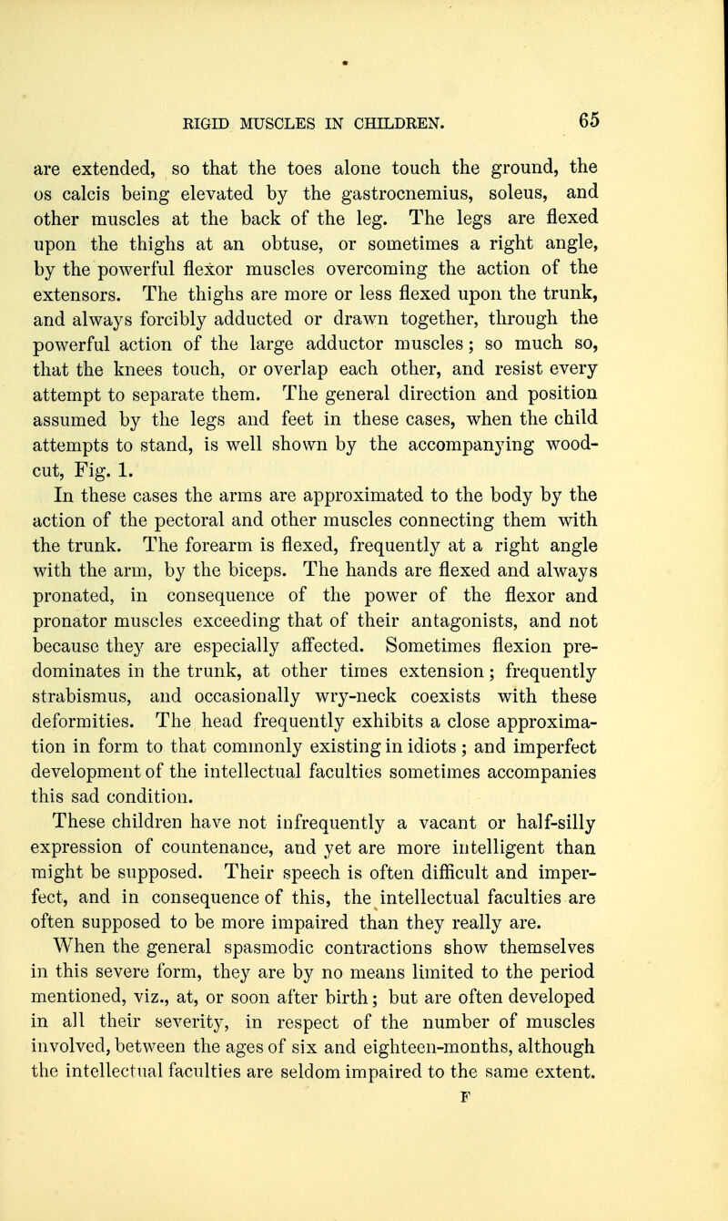 are extended, so that the toes alone touch the ground, the OS calcis being elevated by the gastrocnemius, soleus, and other muscles at the back of the leg. The legs are flexed upon the thighs at an obtuse, or sometimes a right angle, by the powerful flexor muscles overcoming the action of the extensors. The thighs are more or less flexed upon the trunk, and always forcibly adducted or drawn together, through the powerful action of the large adductor muscles; so much so, that the knees touch, or overlap each other, and resist every attempt to separate them. The general direction and position assumed by the legs and feet in these cases, when the child attempts to stand, is well shown by the accompanying wood- cut, Fig. 1. In these cases the arms are approximated to the body by the action of the pectoral and other muscles connecting them with the trunk. The forearm is flexed, frequently at a right angle with the arm, by the biceps. The hands are flexed and always pronated, in consequence of the power of the flexor and pronator muscles exceeding that of their antagonists, and not because they are especially affected. Sometimes flexion pre- dominates in the trunk, at other times extension; frequently strabismus, and occasionally wry-neck coexists with these deformities. The head frequently exhibits a close approxima- tion in form to that commonly existing in idiots ; and imperfect development of the intellectual faculties sometimes accompanies this sad condition. These children have not infrequently a vacant or half-silly expression of countenance, and yet are more intelligent than might be supposed. Their speech is often difficult and imper- fect, and in consequence of this, the intellectual faculties are often supposed to be more impaired than they really are. When the general spasmodic contractions show themselves in this severe form, they are by no means limited to the period mentioned, viz., at, or soon after birth; but are often developed in all their severity, in respect of the number of muscles involved, between the ages of six and eighteen-months, although the intellectual faculties are seldom impaired to the same extent. F