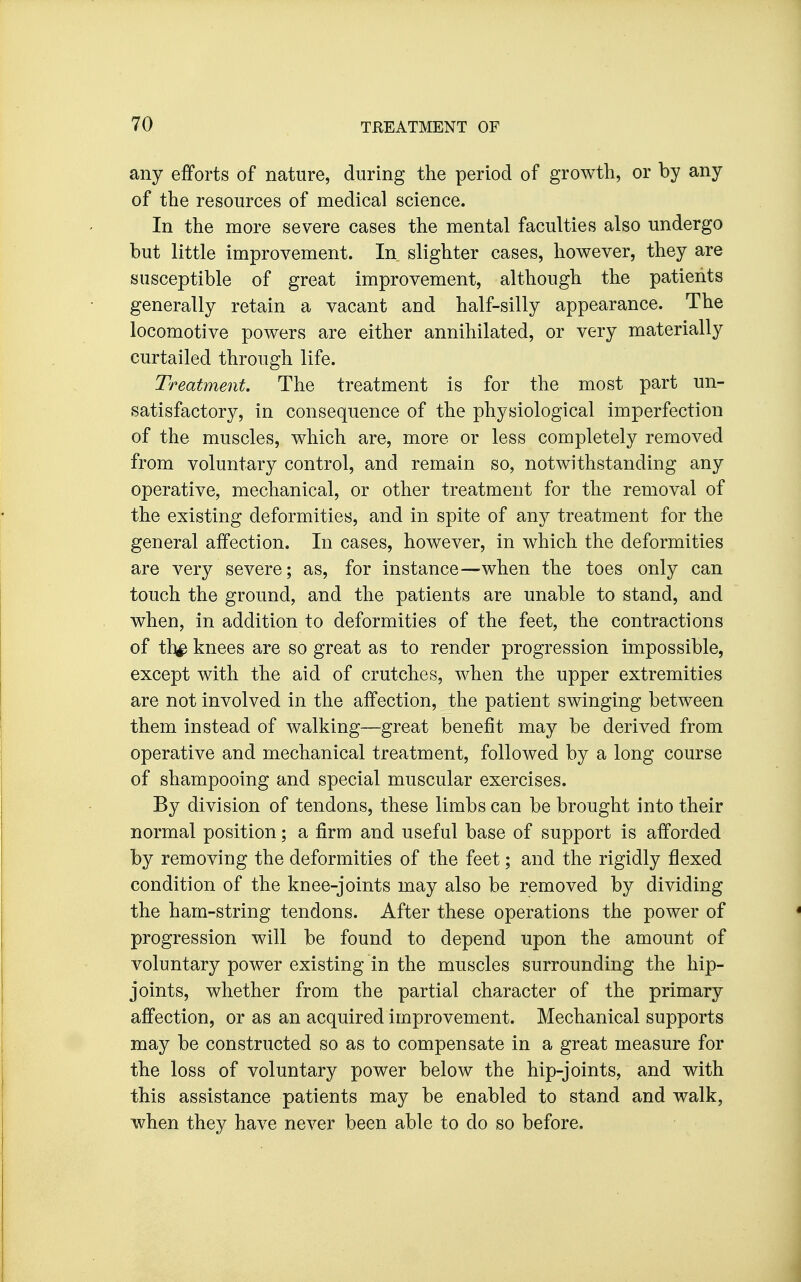 any efforts of nature, during the period of growth, or by any of the resources of medical science. In the more severe cases the mental faculties also undergo but little improvement. In slighter cases, however, they are susceptible of great improvement, although the patients generally retain a vacant and half-silly appearance. The locomotive powers are either annihilated, or very materially curtailed through life. Treatment. The treatment is for the most part un- satisfactory, in consequence of the physiological imperfection of the muscles, which are, more or less completely removed from voluntary control, and remain so, notwithstanding any operative, mechanical, or other treatment for the removal of the existing deformities, and in spite of any treatment for the general affection. In cases, however, in which the deformities are very severe; as, for instance—when the toes only can touch the ground, and the patients are unable to stand, and when, in addition to deformities of the feet, the contractions of th^ knees are so great as to render progression impossible, except with the aid of crutches, when the upper extremities are not involved in the affection, the patient swinging between them instead of walking—great benefit may be derived from operative and mechanical treatment, followed by a long course of shampooing and special muscular exercises. By division of tendons, these limbs can be brought into their normal position; a firm and useful base of support is afforded by removing the deformities of the feet; and the rigidly flexed condition of the knee-joints may also be removed by dividing the ham-string tendons. After these operations the power of progression will be found to depend upon the amount of voluntary power existing in the muscles surrounding the hip- joints, whether from the partial character of the primary affection, or as an acquired improvement. Mechanical supports may be constructed so as to compensate in a great measure for the loss of voluntary power below the hip-joints, and with this assistance patients may be enabled to stand and walk, when they have never been able to do so before. • ■