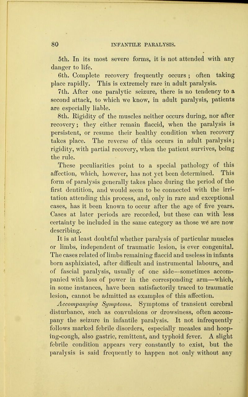 5th. In its most severe forms, it is not attended with any danger to life. 6th. Complete recovery frequently occurs ; often taking place rapidly. This is extremely rare in adult paralysis. 7th. After one paralytic seizure, there is no tendency to a second attack, to which we know, in adult paralysis, patients are especially liable. 8th. Kigidity of the muscles neither occurs during, nor after recovery; they either remain flaccid, when the paralysis is persistent, or resume their healthy condition when recovery takes place. The reverse of this occurs in adult paralysis; rigidity, with partial recovery, when the patient survives, being the rule. These peculiarities point to a special pathology of this affection, which, however, has not yet been determined. This form of paralysis generally takes place during the period of the first dentition, and would seem to be connected with the irri- tation attending this process, and, only in rare and exceptional cases, has it been known to occur after the age of five years. Cases at later periods are recorded, but these can with less certainty be included in the same category as those we are now describing. It is at least doubtful whether paralysis of particular muscles or limbs, independent of traumatic lesion, is ever congenital. The cases related of limbs remaining flaccid and useless in infants born asphixiated, after difiicult and instrumental labours, and of fascial paralysis, usually of one side—sometimes accom- panied with loss of power in the corresponding arm—which, in some instances, have been satisfactorily traced to traumatic lesion, cannot be admitted as examples of this affection. Accompanying Symptoms. Symptoms of transient cerebral disturbance, such as convulsions or drowsiness, often accom- pany the seizure in infantile paralysis. It not infrequently follows marked febrile disorders, especially measles and hoop- ing-cough, also gastric, remittent, and typhoid fever. A slight febrile condition appears very constantly to exist, but the paralysis is said frequently to happen not only without any