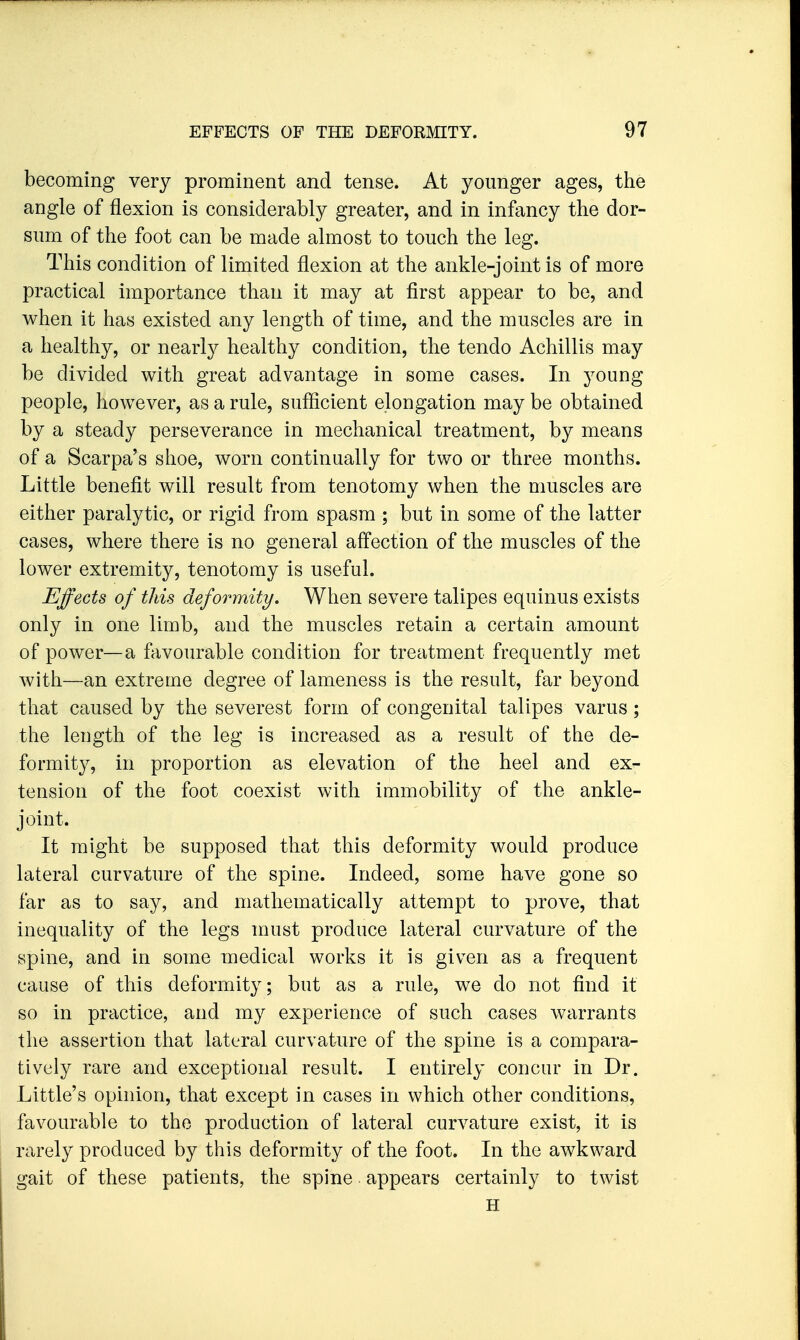 becoming very prominent and tense. At younger ages, the angle of flexion is considerably greater, and in infancy the dor- sum of the foot can be made almost to touch the leg. This condition of limited flexion at the ankle-joint is of more practical importance than it may at first appear to be, and when it has existed any length of time, and the muscles are in a healthy, or nearly healthy condition, the tendo Achillis may be divided with great advantage in some cases. In young people, however, as a rule, sufficient elongation may be obtained by a steady perseverance in mechanical treatment, by means of a Scarpa's shoe, worn continually for two or three months. Little benefit will result from tenotomy when the muscles are either paralytic, or rigid from spasm ; but in some of the latter cases, where there is no general affection of the muscles of the lower extremity, tenotomy is useful. Effects of this deformity. When severe talipes equinus exists only in one limb, and the muscles retain a certain amount of power—a favourable condition for treatment frequently met with—an extreme degree of lameness is the result, far beyond that caused by the severest form of congenital talipes varus; the length of the leg is increased as a result of the de- formity, in proportion as elevation of the heel and ex- tension of the foot coexist with immobility of the ankle- joint. It might be supposed that this deformity would produce lateral curvature of the spine. Indeed, some have gone so far as to say, and mathematically attempt to prove, that inequality of the legs must produce lateral curvature of the spine, and in some medical works it is given as a frequent cause of this deformity; but as a rule, we do not find it so in practice, and my experience of such cases warrants the assertion that lateral curvature of the spine is a compara- tively rare and exceptional result. I entirely concur in Dr. Little's opinion, that except in cases in which other conditions, favourable to the production of lateral curvature exist, it is rarely produced by this deformity of the foot. In the awkward gait of these patients, the spine appears certainly to twist H