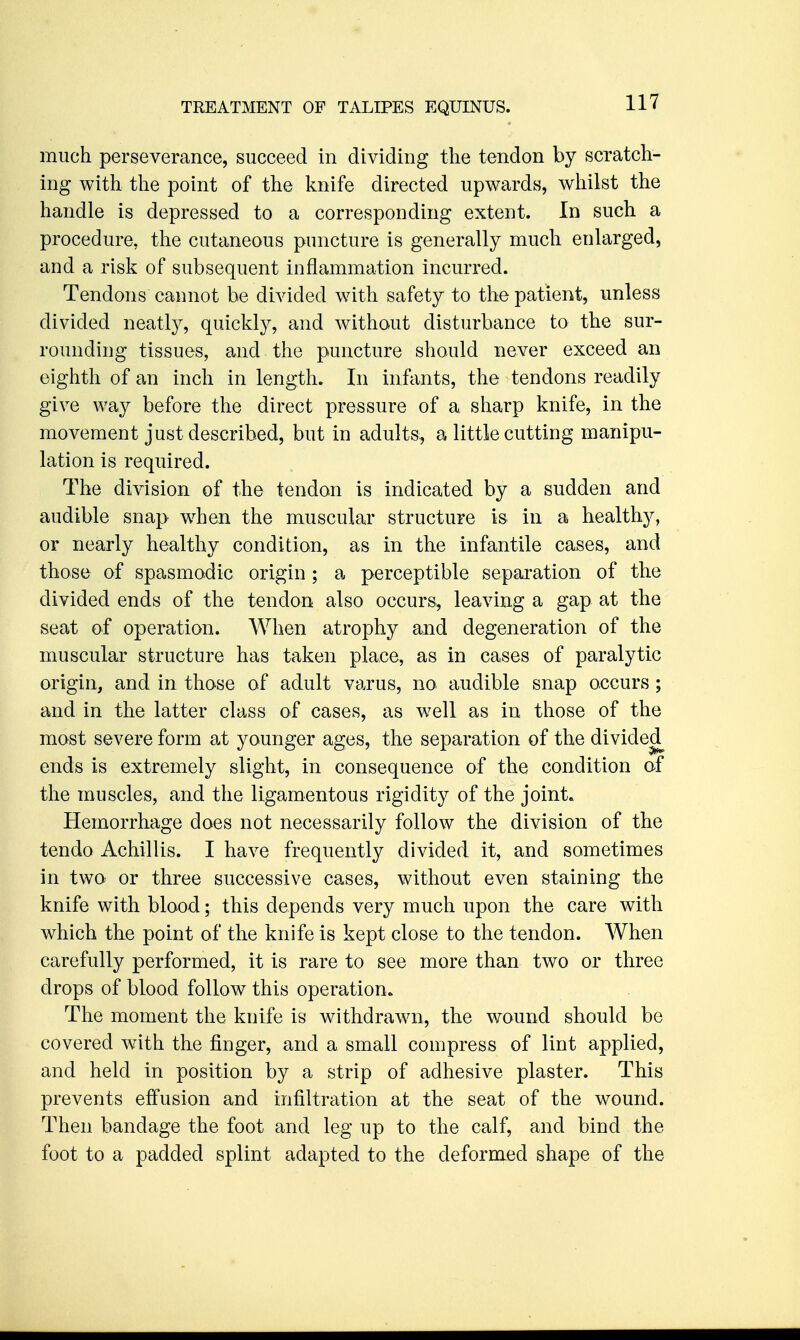 much perseverance, succeed in dividing the tendon by scratch- ing with the point of the knife directed upwards, whilst the handle is depressed to a corresponding extent. In such a procedure, the cutaneous puncture is generally much enlarged, and a risk of subsequent inflammation incurred. Tendons cannot be divided with safety to the patient, unless divided neatly, quickly, and without disturbance to the sur- rounding tissues, and the puncture should never exceed an eighth of an inch in length. In infants, the tendons readily give way before the direct pressure of a sharp knife, in the movement just described, but in adults, a little cutting manipu- lation is required. The division of the tendon is indicated by a sudden and audible snap w^hen the muscular structure is in a healthy, or nearly healthy condition, as in the infantile cases, and those of spasmodic origin; a perceptible separation of the divided ends of the tendon also occurs, leaving a gap at the seat of operation. When atrophy and degeneration of the muscular structure has taken place, as in cases of paralytic origin, and in those of adult varus, no audible snap occurs ; and in the latter class of cases, as well as in those of the most severe form at younger ages, the separation of the divided^ ends is extremely slight, in consequence of the condition of the muscles, and the ligamentous rigidity of the joints Hemorrhage does not necessarily follow the division of the tendo Achillis. I have frequently divided it, and sometimes in two or three successive cases, without even staining the knife with blood; this depends very much upon the care with which tke point of the knife is kept close to the tendon. When carefully performed, it is rare to see more than two or three drops of blood follow this operation* The moment the knife is withdrawn, the wound should be covered with the finger, and a small compress of lint applied, and held in position by a strip of adhesive plaster. This prevents effusion and infiltration at the seat of the wound. Then bandage the foot and leg up to the calf, and bind the foot to a padded splint adapted to the deformed shape of the