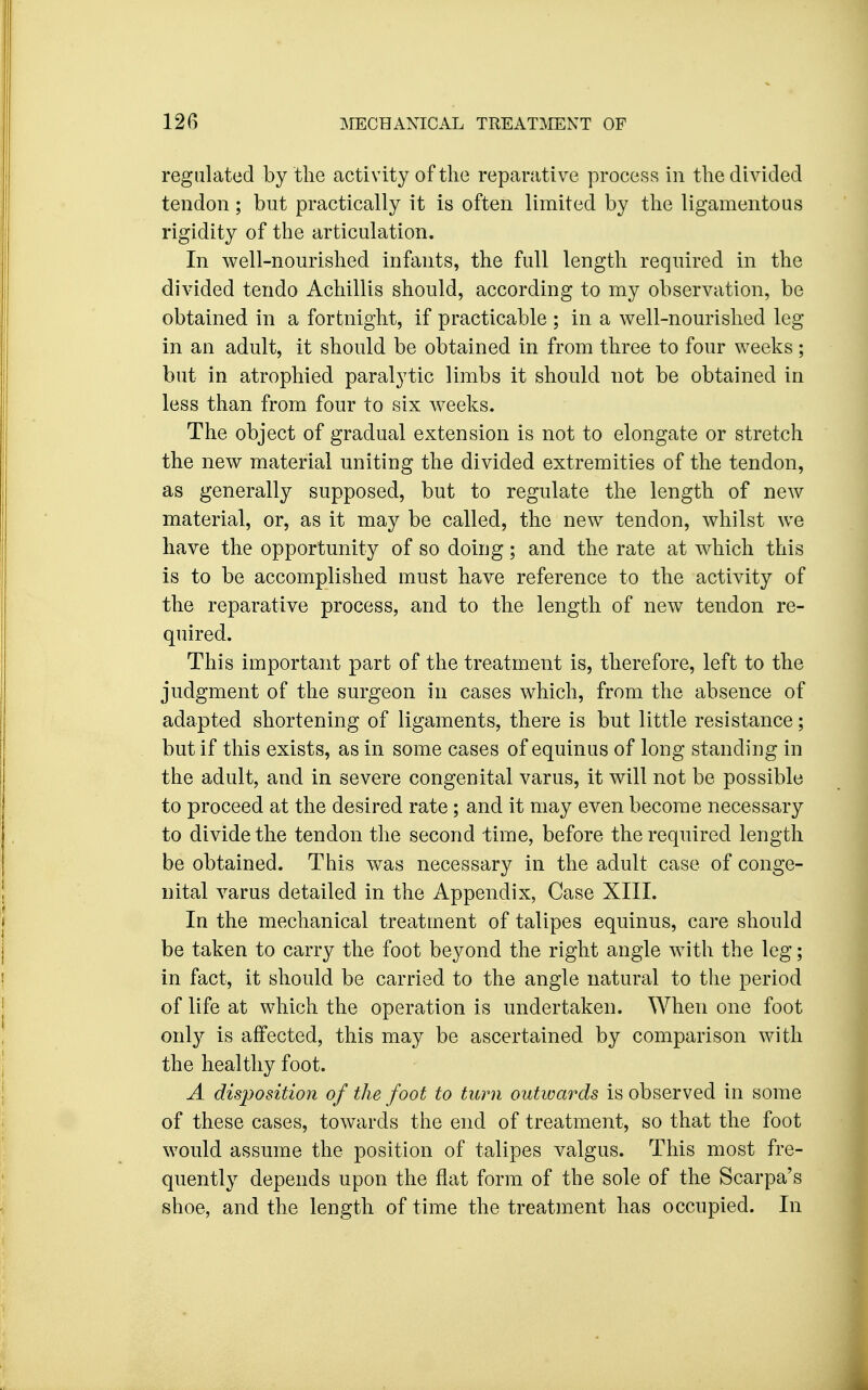 regulated by the activity of the reparative process in the divided tendon; but practically it is often limited by the ligamentous rigidity of the articulation. In well-nourished infants, the full length required in the divided tendo Achillis should, according to my observation, be obtained in a fortnight, if practicable ; in a well-nourished leg- in an adult, it should be obtained in from three to four weeks; but in atrophied paralytic limbs it should not be obtained in less than from four to six weeks. The object of gradual extension is not to elongate or stretch the new material uniting the divided extremities of the tendon, as generally supposed, but to regulate the length of new material, or, as it may be called, the new tendon, whilst we have the opportunity of so doing; and the rate at which this is to be accomplished must have reference to the activity of the reparative process, and to the length of new tendon re- quired. This important part of the treatment is, therefore, left to the judgment of the surgeon in cases which, from the absence of adapted shortening of ligaments, there is but little resistance; but if this exists, as in some cases of equinus of long standing in the adult, and in severe congenital varus, it will not be possible to proceed at the desired rate; and it may even become necessary to divide the tendon the second time, before the required length be obtained. This was necessary in the adult case of conge- nital varus detailed in the Appendix, Case XIII. In the mechanical treatment of talipes equinus, care should be taken to carry the foot beyond the right angle with the leg; in fact, it should be carried to the angle natural to the period of life at which the operation is undertaken. When one foot only is affected, this may be ascertained by comparison with the healthy foot. A disposition of the foot to turn outwards is observed in some of these cases, towards the end of treatment, so that the foot would assume the position of talipes valgus. This most fre- quently depends upon the flat form of the sole of the Scarpa's shoe, and the length of time the treatment has occupied. In