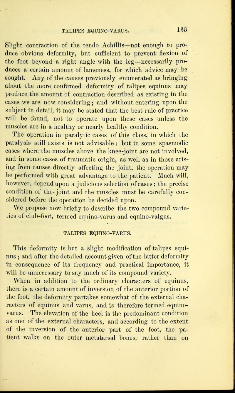 Slight contraction of tlie tendo Acliillis—not enough to pro- duce obvious deformity, but sufficient to prevent flexion of the foot beyond a right angle with the leg—necessarily pro- duces a certain amount of lameness, for which advice may be sought. Any of the causes previously enumerated as bringing about the more confirmed deformity of talipes equinus may produce the amount of contraction described as existing in the cases we are now considering; and without entering upon the subject in detail, it may be stated that the best rule of practice will be found, not to operate upon these cases unless the muscles are in a healthy or nearly healthy condition. The operation in paralytic cases of this class, in which the paralysis still exists is not advisable; but in some spasmodic cases where the muscles above the knee-joint are not involved, and in some cases of traumatic origin, as well as in those aris- ing from causes directly affecting the joint, the operation may be performed with great advantage to the patient. Much will, however, depend upon a judicious selection of cases; the precise condition of the* joint and the muscles must be carefully con- sidered before the operation be decided upon. We propose now briefly to describe the two compound varie- ties of club-foot, termed equino-varus and equino-valgus. TALIPES EQUINO-VARUS. This deformity is but a slight modification of talipes equi- nus ; and after the detailed account given of the latter deformit}^ in consequence of its frequency and practical importance, it will be unnecessary to say much of its compound variety. When in addition to the ordinary characters of equinus, there is a certain amount of inversion of the anterior portion of the foot, the deformity partakes somewhat of the external cha- racters of equinus and varus, and is therefore termed equino- varus. The elevation of the heel is the predominant condition as one of the external characters, and according to the extent of the inversion of the anterior part of the foot, the pa- tient walks on the outer metatarsal bones, rather than on