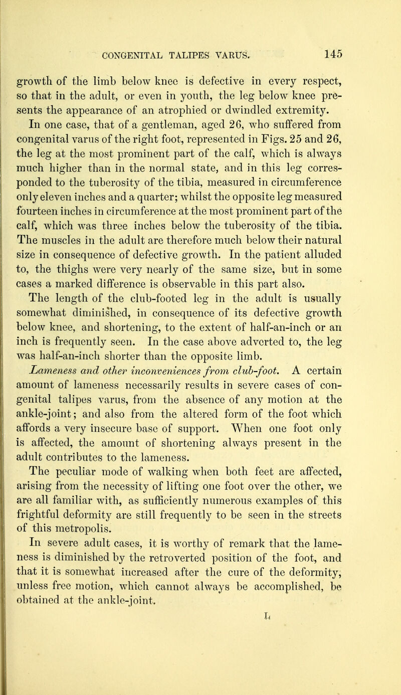 growth of the limb below knee is defective in every respect, so that in the adult, or even in youth, the leg below knee pre- sents the appearance of an atrophied or dwindled extremity. In one case, that of a gentleman, aged 26, who suffered from congenital varus of the right foot, represented in Figs. 25 and 26, the leg at the most prominent part of the calf, which is always much higher than in the normal state, and in this leg corres- ponded to the tuberosity of the tibia, measured in circumference only eleven inches and a quarter; whilst the opposite leg measured fourteen inches in circumference at the most prominent part of the calf, which was three inches below the tuberosity of the tibia. The muscles in the adult are therefore much below their natural size in consequence of defective growth. In the patient alluded to, the thighs were very nearly of the same size, but in some cases a marked difference is observable in this part also. The length of the club-footed leg in the adult is usually somewhat diminished, in consequence of its defective grow^th below knee, and shortening, to the extent of half-an-inch or an inch is frequently seen. In the case above adverted to, the leg was half-an-inch shorter than the opposite limb. Lameness and other inconveniences from club-fooL A certain amount of lameness necessarily results in severe cases of con- genital talipes varus, from the absence of any motion at the ankle-joint; and also from the altered form of the foot which affords a very insecure base of support. When one foot only is affected, the amount of shortening always present in the adult contributes to the lameness. The peculiar mode of walking when both feet are affected, arising from the necessity of lifting one foot over the other, we are all familiar with, as sufficiently numerous examples of this frightful deformity are still frequently to be seen in the streets of this metropolis. In severe adult cases, it is w^orthy of remark that the lame- ness is diminished by the retro verted position of the foot, and that it is somewhat increased after the cure of the deformity, unless free motion, which cannot always be accomplished, be obtained at the ankle-joint. h