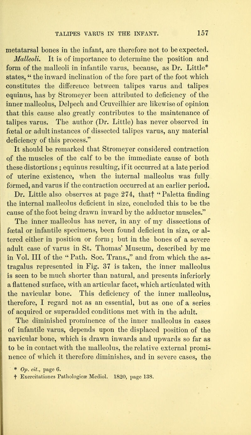 metatarsal bones in the infant, are therefore not to be expected. Malleoli, It is of importance to determine the position and form of the malleoli in infantile varus, because, as Dr. Little* states,  the inAvard inclination of the fore part of the foot which constitutes the difference between talipes varus and talipes equinus, has by Stromeyer been attributed to deficiency of the inner malleolus, Delpech and Cruveilhier are likewise of opinion that this cause also greatly contributes to the maintenance of talipes varus. The author (Dr. Little) has never observed in foetal or adult instances of dissected talipes varus, any material deficiency of this process. It should be remarked that Stromeyer considered contraction of the muscles of the calf to be the immediate cause of both these distortions ; equinus resulting, if it occurred at a late period of uterine existence, when the internal malleolus was fully formed, and varus if the contraction occurred at an earlier period. Dr. Little also observes at page 274, thatf ''Paletta finding the internal malleolus deficient in size, concluded this to be the cause of the foot being drawn inward by the adductor muscles. The inner malleolus has never, in any of my dissections of foetal or infantile specimens, been found deficient in size, or al- tered either in position or form; but in the bones of a severe adult case of varus in St. Thomas' Museum, described by me in Vol. Ill of the  Path. Soc. Trans., and from which the as- tragalus represented in Fig. 37 is taken, the inner malleolus is seen to be much shorter than natural, and presents inferiorly a flattened surface, with an articular facet, which articulated with the navicular bone. This deficiency of the inner malleolus, therefore, I regard not as an essential, but as one of a series of acquired or superadded conditions met with in the adult. The diminished prominence of the inner malleolus in cases of infantile varus, depends upon the displaced position of the navicular bone, which is drawn inwards and upwards so far as to be in contact with the malleolus, the relative external promi- nence of which it therefore diminishes, and in severe cases, the * Op. cit., page 6. t Exercitationes Pathologicse Mediol. 1820, page 138.