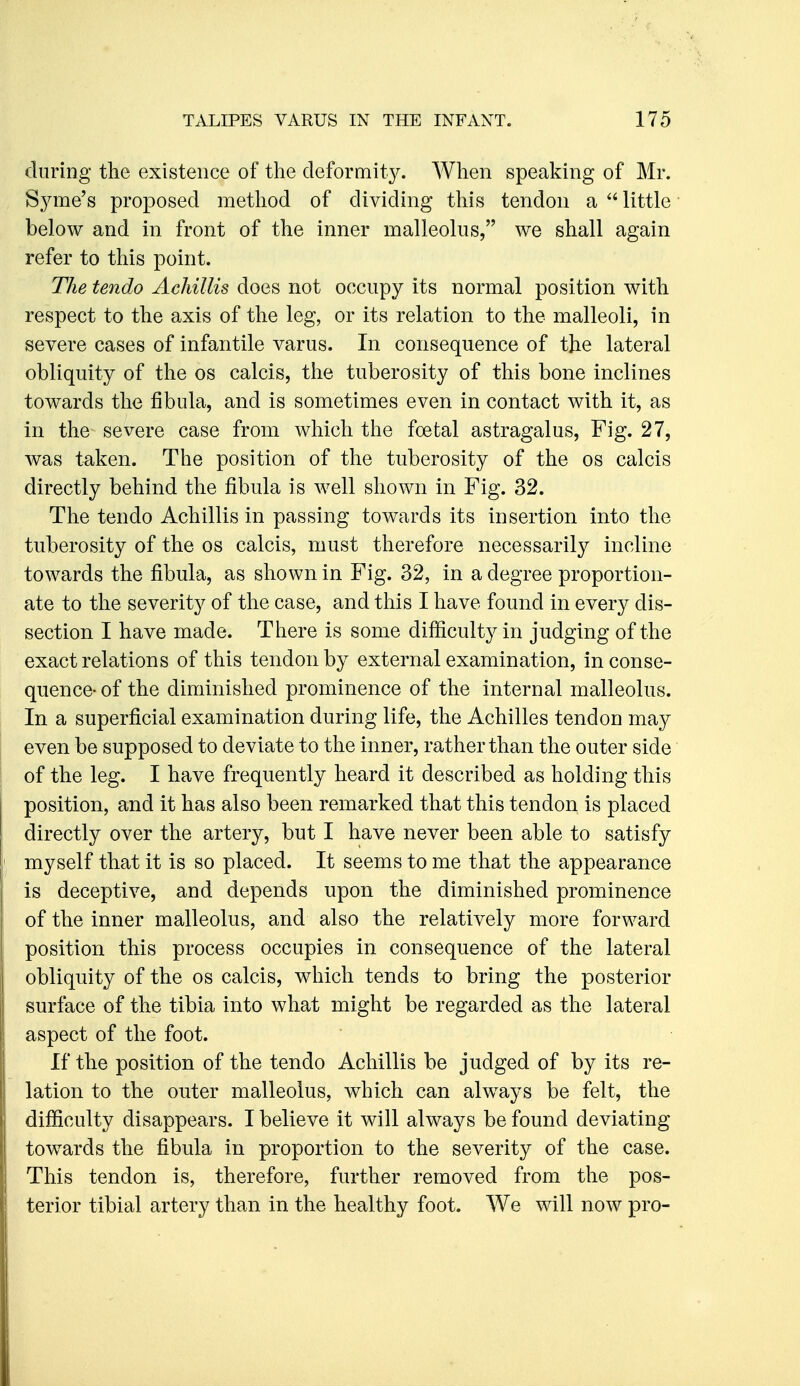 during the existence of the deformity. When speaking of Mr. Syme's proposed method of dividing this tendon a little below and in front of the inner malleolus, we shall again refer to this point. The tendo Achillis does not occupy its normal position with respect to the axis of the leg, or its relation to the malleoli, in severe cases of infantile varus. In consequence of the lateral obliquity of the os calcis, the tuberosity of this bone inclines towards the fibula, and is sometimes even in contact with it, as in the severe case from which the fcetal astragalus, Fig. 27, was taken. The position of the tuberosity of the os calcis directly behind the fibula is well shown in Fig. 32. The tendo Achillis in passing towards its insertion into the tuberosity of the os calcis, must therefore necessarily incline towards the fibula, as shown in Fig. 32, in a degree proportion- ate to the severity of the case, and this I have found in every dis- section I have made. There is some difficulty in judging of the exact relations of this tendon by external examination, inconse- quence- of the diminished prominence of the internal malleolus. In a superficial examination during life, the Achilles tendon may even be supposed to deviate to the inner, rather than the outer side of the leg. I have frequently heard it described as holding this position, and it has also been remarked that this tendon is placed directly over the artery, but I have never been able to satisfy myself that it is so placed. It seems to me that the appearance is deceptive, and depends upon the diminished prominence of the inner malleolus, and also the relatively more forward position this process occupies in consequence of the lateral obliquity of the os calcis, which tends to bring the posterior surface of the tibia into what might be regarded as the lateral aspect of the foot. If the position of the tendo Achillis be judged of by its re- lation to the outer malleolus, which can always be felt, the difficulty disappears. I believe it will always be found deviating towards the fibula in proportion to the severity of the case. This tendon is, therefore, further removed from the pos- terior tibial artery than in the healthy foot. We will now pro-