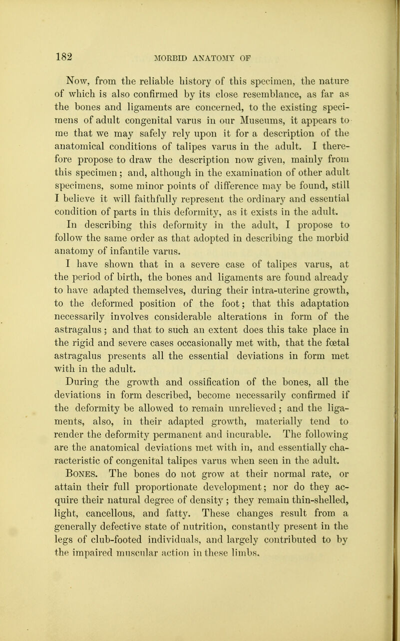 Now, from the reliable history of this specimen, the nature of which is also confirmed by its close resemblance, as far as the bones and ligaments are concerned, to the existing speci- mens of adult congenital varus in our Museums, it appears to- me that we may safely rely upon it for a description of the anatomical conditions of talipes varus in the adult. I there- fore propose to draw the description now given, mainly from this specimen; and, although in the examination of other adult specimens, some minor points of difference may be found, still I believe it will faithfully represent the ordinary and essential condition of parts in this deformity, as it exists in the adult. In describing this deformity in the adult, I propose to follow the same order as that adopted in describing the morbid anatomy of infantile varus. I have shown that in a severe case of talipes varus, at the period of birth, the bones and ligaments are found already to have adapted themselves, during their intra-uterine growth, to the deformed position of the foot; that this adaptation necessarily involves considerable alterations in form of the astragalus; and that to such an extent does this take place in the rigid and severe cases occasionally met with, that the foetal astragalus presents all the essential deviations in form met with in the adult. During the growth and ossification of the bones, all the deviations in form described, become necessarily confirmed if the deformity be allowed to remain unrelieved; and the liga- ments, also, in their adapted growth, materially tend to render the deformity permanent and incurable. The following- are the anatomical deviations met with in, and essentially cha- racteristic of congenital talipes varus when seen in the adult. Bones. The bones do not grow at their normal rate, or attain their full proportionate development; nor do they ac- quire their natural degree of density ; they remain thin-shelled, light, cancellous, and fatty. These changes result from a generally defective state of nutrition, constantly present in the legs of club-footed individuals, and largely contributed to by the impaired muscular action in these limbs.