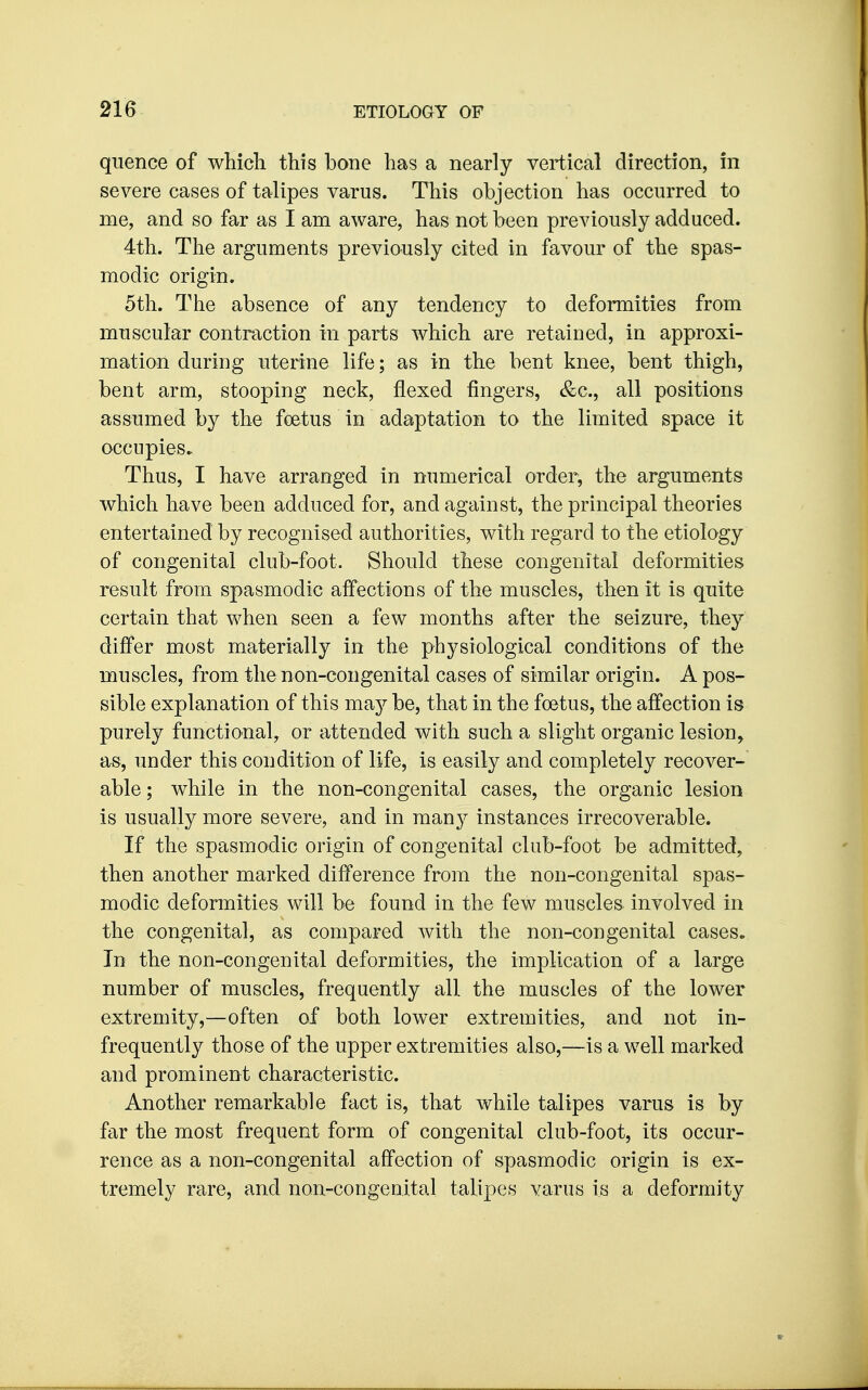 quence of whicli this bone has a nearly vertical direction, in severe cases of talipes varus. This objection has occurred to me, and so far as I am aware, has not been previously adduced. 4th. The arguments previously cited in favour of the spas- modic origin. 5th. The absence of any tendency to deformities from muscular contraction in parts which are retained, in approxi- mation during uterine life; as in the bent knee, bent thigh, bent arm, stooping neck, flexed fingers, &c., all positions assumed by the foetus in adaptation to the limited space it occupies. Thus, I have arranged in numerical order, the arguments which have been adduced for, and against, the principal theories entertained by recognised authorities, with regard to the etiology of congenital club-foot. Should these congenital deformities result from spasmodic affections of the muscles, then it is quite certain that when seen a few months after the seizure, they differ most materially in the physiological conditions of the muscles, from the non-congenital cases of similar origin. A pos- sible explanation of this ms^j be, that in the foetus, the affection is purely functional, or attended with such a slight organic lesion, as, under this condition of life, is easily and completely recover- able ; while in the non-congenital cases, the organic lesion is usually more severe, and in msinj instances irrecoverable. If the spasmodic origin of congenital club-foot be admitted, then another marked difference from the non-congenital spas- modic deformities will be found in the few muscles, involved in the congenital, as compared with the non-congenital cases. In the non-congenital deformities, the implication of a large number of muscles, frequently all the muscles of the lower extremity,—often of both lower extremities, and not in- frequently those of the upper extremities also,—is a well marked and prominent characteristic. Another remarkable fact is, that while talipes varus is by far the most frequent form of congenital club-foot, its occur- rence as a non-congenital affection of spasmodic origin is ex- tremely rare, and non-congenital talipes varus is a deformity