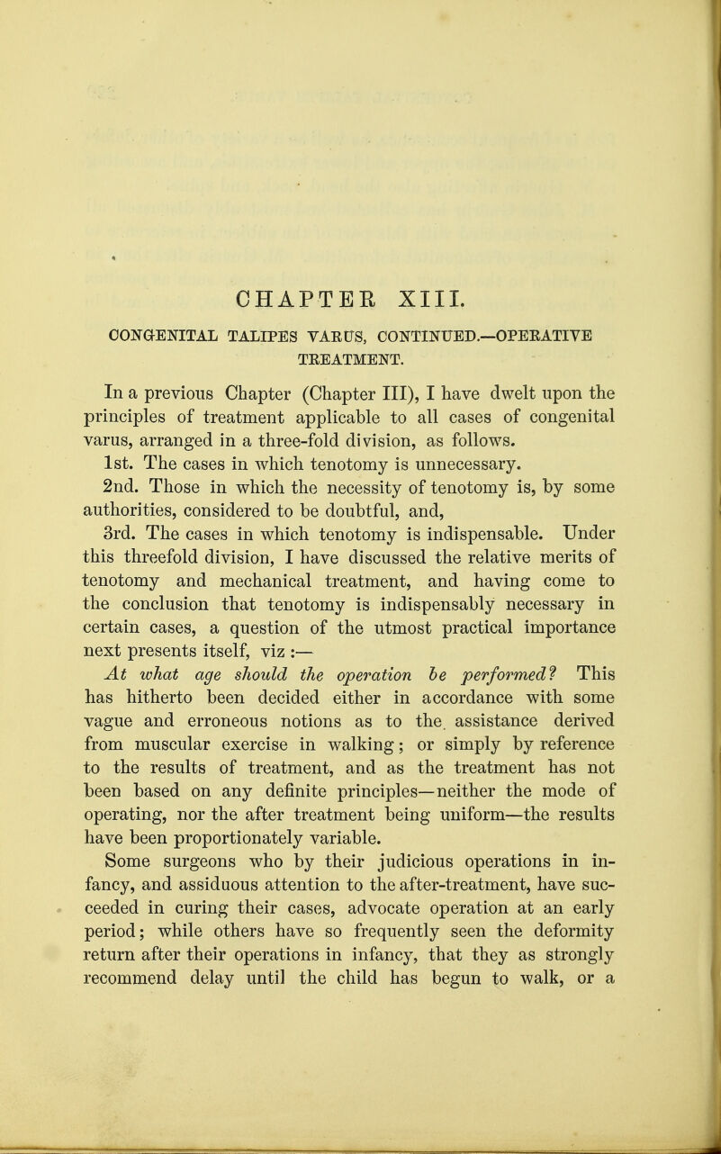 OHAPTEE XIII. CONaENITAL TALIPES VAEtJS, CONTINUBD.—OPEEATIVE TEEATMENT. In a previous Chapter (Chapter III), I have dwelt upon the principles of treatment applicable to all cases of congenital varus, arranged in a three-fold division, as follows. 1st. The cases in which tenotomy is unnecessary. 2nd. Those in which the necessity of tenotomy is, by some authorities, considered to be doubtful, and, 3rd. The cases in which tenotomy is indispensable. Under this threefold division, I have discussed the relative merits of tenotomy and mechanical treatment, and having come to the conclusion that tenotomy is indispensably necessary in certain cases, a question of the utmost practical importance next presents itself, viz :— At what age should the operation he performed? This has hitherto been decided either in accordance with some vague and erroneous notions as to the. assistance derived from muscular exercise in walking; or simply by reference to the results of treatment, and as the treatment has not been based on any definite principles—neither the mode of operating, nor the after treatment being uniform—the results have been proportionately variable. Some surgeons who by their judicious operations in in- fancy, and assiduous attention to the after-treatment, have suc- ceeded in curing their cases, advocate operation at an early period; while others have so frequently seen the deformity return after their operations in infancy, that they as strongly recommend delay until the child has begun to walk, or a