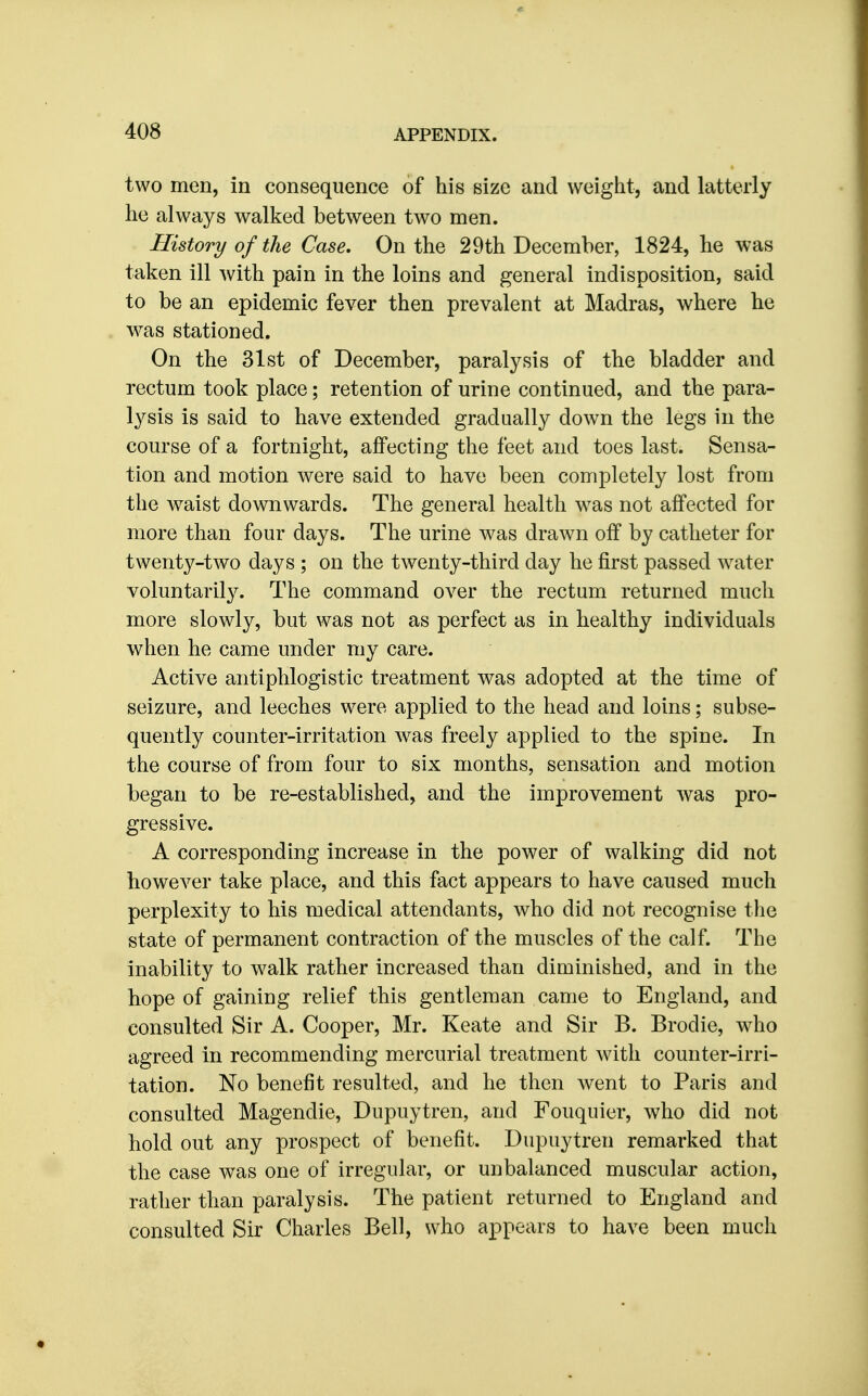 two men, in consequence of his size and weight, and latterly he always walked between two men. History of the Case, On the 29th December, 1824, he was taken ill with pain in the loins and general indisposition, said to be an epidemic fever then prevalent at Madras, where he was stationed. On the 31st of December, paralysis of the bladder and rectum took place; retention of urine continued, and the para- lysis is said to have extended gradually down the legs in the course of a fortnight, affecting the feet and toes last. Sensa- tion and motion were said to have been completely lost from the waist downwards. The general health was not affected for more than four days. The urine was drawn off by catheter for twenty-two days ; on the twenty-third day he first passed water voluntarily. The command over the rectum returned much more slowly, but was not as perfect as in healthy individuals when he came under my care. Active antiphlogistic treatment was adopted at the time of seizure, and leeches were applied to the head and loins; subse- quently counter-irritation was freely applied to the spine. In the course of from four to six months, sensation and motion began to be re-established, and the improvement was pro- gressive. A corresponding increase in the power of walking did not however take place, and this fact appears to have caused much perplexity to his medical attendants, who did not recognise the state of permanent contraction of the muscles of the calf. The inability to walk rather increased than diminished, and in the hope of gaining relief this gentleman came to England, and consulted Sir A. Cooper, Mr. Keate and Sir B. Brodie, w4io agreed in recommending mercurial treatment with counter-irri- tation. No benefit resulted, and he then went to Paris and consulted Magendie, Dupuytren, and Fouquier, who did not hold out any prospect of benefit. Dupuytren remarked that the case was one of irregular, or unbalanced muscular action, rather than paralysis. The patient returned to England and consulted Sir Charles Bell, who appears to have been much