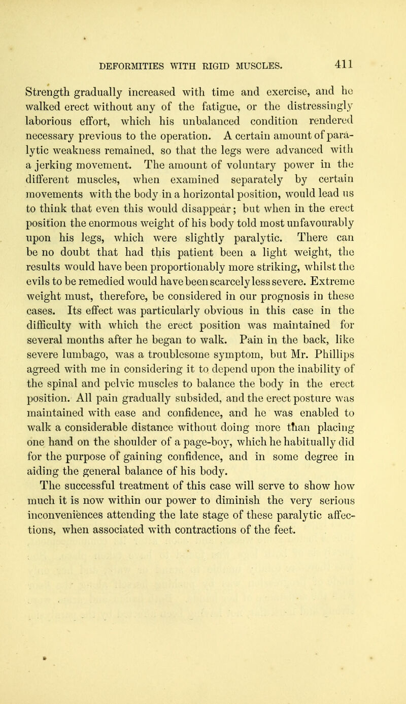 Strength gradually increased with time and exercise, and ho walked erect without any of the fatigue, or the distressingly laborious effort, which his unbalanced condition rendered necessary previous to the operation. A certain amount of para- lytic weakness remained, so that the legs were advanced with a jerking movement. The amount of voluntary power in the different muscles, when examined separately by certain movements with the body in a horizontal position, would lead us to think that even this would disappear; but when in the erect position the enormous weight of his body told most unfavourably upon his legs, which were slightly paralytic. There can be no doubt that had this patient been a light weight, the results would have been proportionably more striking, whilst the evils to be remedied would have been scarcely less severe. Extreme weight must, therefore, be considered in our prognosis in these cases. Its effect was particularly obvious in this case in the difficulty with which the erect position was maintained for several months after he began to walk. Pain in the back, like severe lumbago, was a troublesome symptom, but Mr. Phillips agreed with me in considering it to depend upon the inability of the spinal and pelvic muscles to balance the body in the erect position. All pain gradually subsided, and the erect posture was maintained with ease and confidence, and he was enabled to walk a considerable distance without doing more than placing one hand on the shoulder of a page-boy, which he habitually did for the purpose of gaining confidence, and in some degree in aiding the general balance of his body. The successful treatment of this case will serve to show how much it is now within our power to diminish the very serious inconveniences attending the late stage of these paralytic affec- tions, when associated with contractions of the feet.