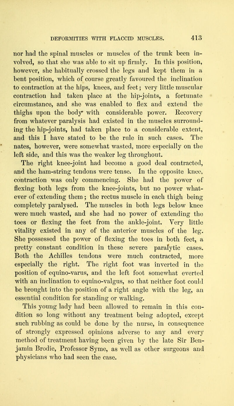 Tior had the spinal muscles or muscles of the trunk been in- volved, so that she was able to sit up firmly. In this position, however, she habitually crossed the legs and kept them in a bent position, which of course greatly favoured the inclination to contraction at the hips, knees, and feet; very little muscular contraction had taken place at the hip-joints, a fortunate circumstance, and she was enabled to flex and extend the thighs upon the body* with considerable power. Recovery from whatever paralysis had existed in the muscles surround- ing the hip-joints, had taken place to a considerable extent, and this I have stated to be the rule in such cases. The nates, however, were somewhat wasted, more especially on the left side, and this was the weaker leg throughout. The right knee-joint had become a good deal contracted, and the ham-string tendons were tense. In the opposite knee, contraction was only commencing. She had the power of flexing both legs from the knee-joints, but no power what- ever of extending them ; the rectus muscle in each thigh being completely paralysed. The muscles in both legs below knee ^vere much wasted, and she had no power of extending the toes or flexing the feet from the ankle-joint. Very little vitality existed in any of the anterior muscles of the leg. She possessed the power of flexing the toes in both feet, a pretty constant condition in these severe paralytic cases. Both the Achilles tendons were much contracted, more especially the right. The right foot was inverted in the position of equino-varus, and the left foot somewhat everted with an inclination to equino-valgus, so that neither foot could be brought into the position of a right angle with the leg, an essential condition for standing or walking. This young lady had been allowed to remain in this con- dition so long without any treatment being adopted, except such rubbing as could be done by the nurse, in consequence of strongly expressed opinions adverse to any and every method of treatment having been given by the late Sir Ben- jamin Brodie, Professor Syme, as well as other surgeons and physicians who had seen the case.