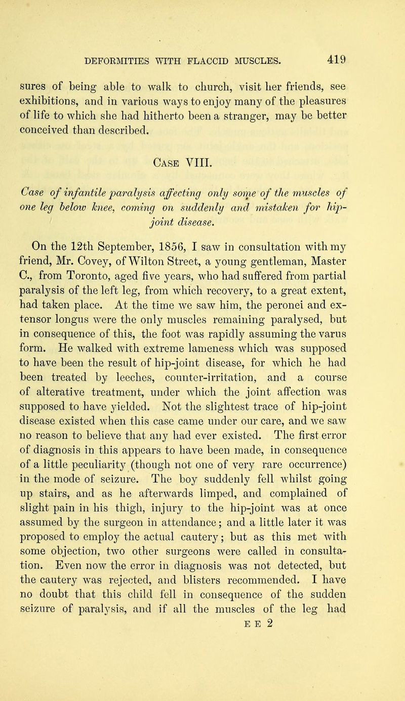 sures of being able to walk to church, visit her friends, see exhibitions, and in various ways to enjoy many of the pleasures of life to which she had hitherto been a stranger, may be better conceived than described. Case VIIL Case of infantile paralysis affecting only some of the muscles of one leg below knee, coming on suddenly and mistaken for hip- joint disease. On the 12th September, 1856, I saw in consultation with my friend, Mr. Covey, of Wilton Street, a young gentleman, Master C, from Toronto, aged five years, who had suffered from partial paralysis of the left leg, from which recovery, to a great extent, had taken place. At the time we saw him, the peronei and ex- tensor longus were the only muscles remaining paralysed, but in consequence of this, the foot was rapidly assuming the varus form. He walked with extreme lameness which was supposed to have been the result of hip-joint disease, for which he had been treated by leeches, counter-irritation, and a course of alterative treatment, under which the joint affection was supposed to have yielded. Not the slightest trace of hip-joint disease existed when this case came under our care, and we saw no reason to believe that any had ever existed. The first error of diagnosis in this appears to have been made, in consequence of a little peculiarity (though not one of very rare occurrence) in the mode of seizure. The boy suddenly fell whilst going up stairs, and as he afterwards limped, and complained of slight pain in his thigh, injury to the hip-joint was at once assumed by the surgeon in attendance; and a little later it was proposed to employ the actual cautery; but as this met with some objection, two other surgeons were called in consulta- tion. Even now the error in diagnosis was not detected, but the cautery was rejected, and blisters recommended. I have no doubt that this child fell in consequence of the sudden seizure of paralysis, and if all the muscles of the leg had E E 2