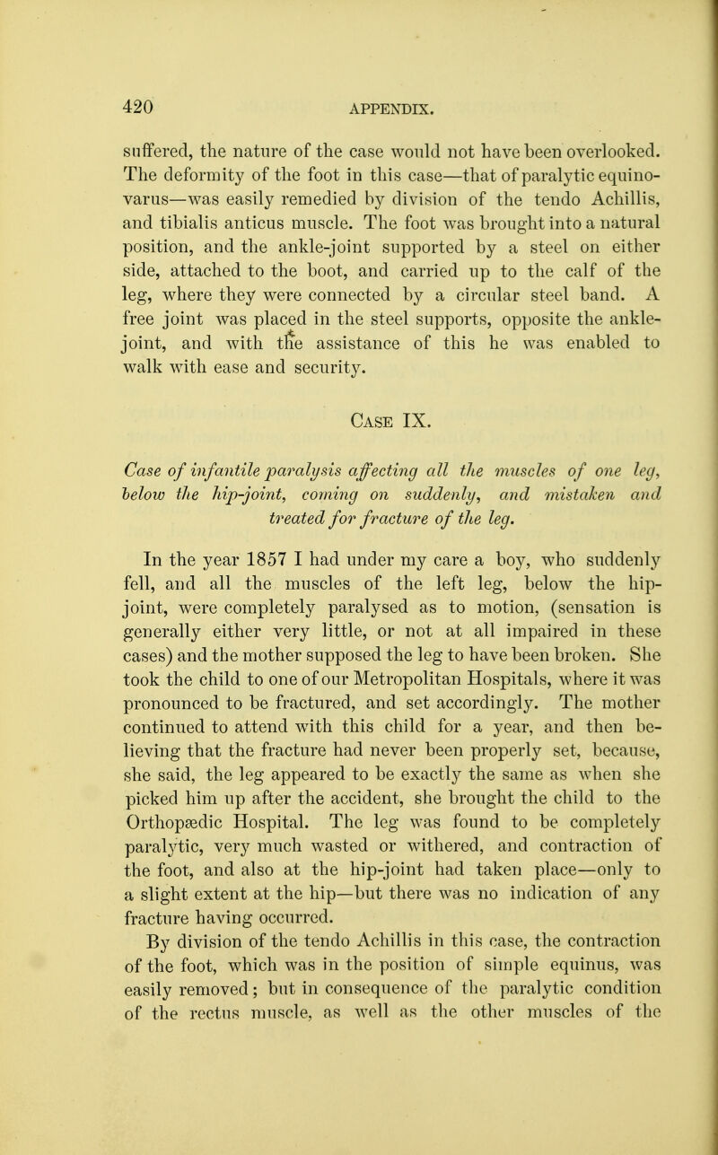 suffered, the nature of the case would not have been overlooked. The deformity of the foot in this case—that of paralytic equino- varus—was easily remedied by division of the tendo Achillis, and tibialis anticus muscle. The foot was brought into a natural position, and the ankle-joint supported by a steel on either side, attached to the boot, and carried up to the calf of the leg, where they were connected by a circular steel band. A free joint was placed in the steel supports, opposite the ankle- joint, and with tfe assistance of this he was enabled to walk with ease and security. Case IX. Case of infantile paralysis affecting all the muscles of one leg, helow the hip-joint, corning on suddenly, and mistaken and treated for fracture of the leg. In the year 1857 I had under my care a boy, who suddenly fell, and all the muscles of the left leg, below the hip- joint, were completely paralysed as to motion, (sensation is generally either very little, or not at all impaired in these cases) and the mother supposed the leg to have been broken. She took the child to one of our Metropolitan Hospitals, where it was pronounced to be fractured, and set accordingly. The mother continued to attend with this child for a year, and then be- lieving that the fracture had never been properly set, because, she said, the leg appeared to be exactly the same as when she picked him up after the accident, she brought the child to the Orthopaedic Hospital. The leg was found to be completely paralytic, very much wasted or withered, and contraction of the foot, and also at the hip-joint had taken place—only to a slight extent at the hip—but there was no indication of any fracture having occurred. By division of the tendo Achillis in this case, the contraction of the foot, which was in the position of simple equinus, was easily removed; but in consequence of the paralytic condition of the rectus muscle, as well as the other muscles of the