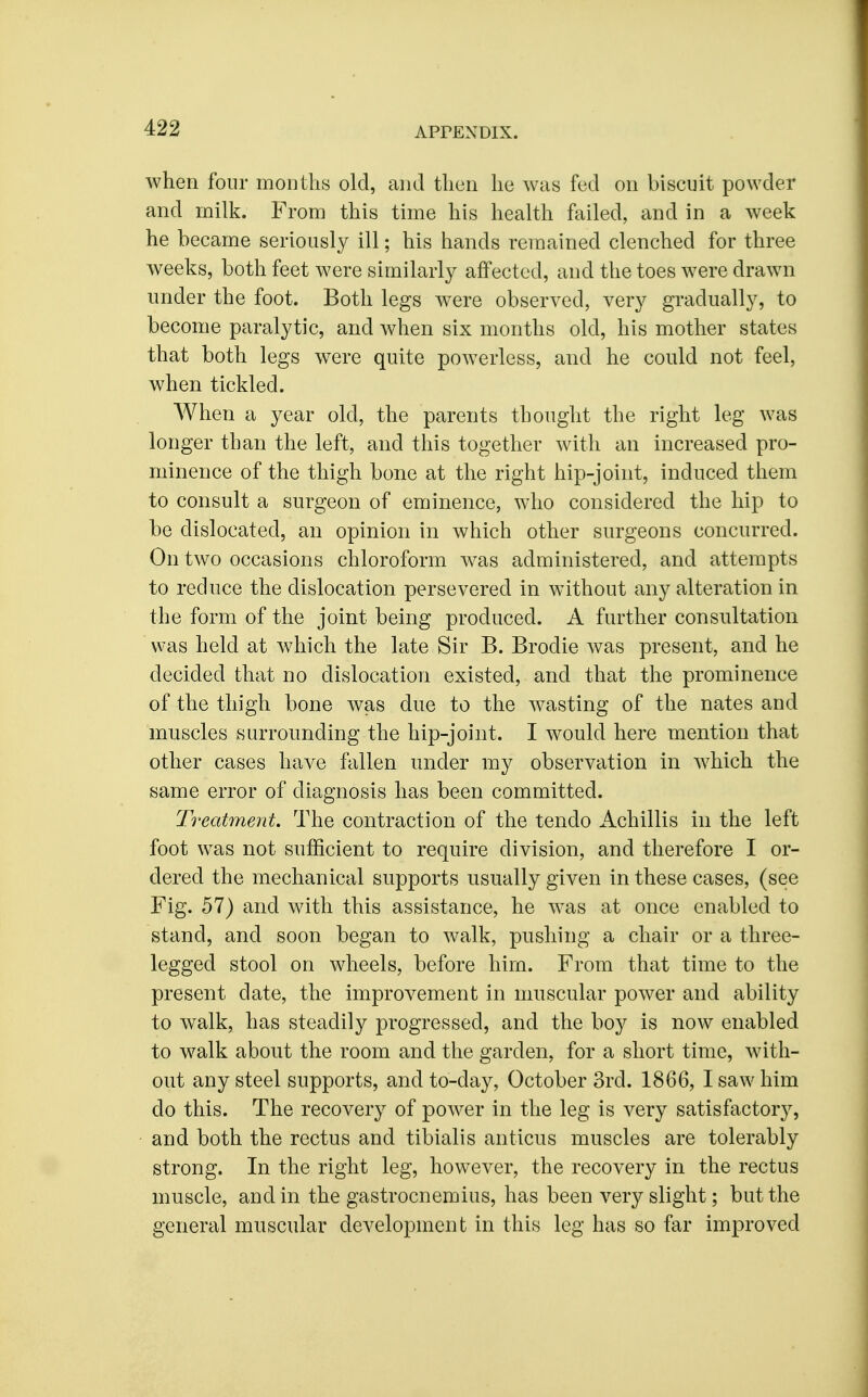 when four months old, and then he was fed on biscuit powder and milk. From this time his health failed, and in a Aveek he became seriously ill; his hands remained clenched for three weeks, both feet were similarly affected, and the toes were drawn under the foot. Both legs were observed, very gradually, to become paralytic, and when six months old, his mother states that both legs were quite powerless, and he could not feel, when tickled. When a year old, the parents thought the right leg was longer than the left, and this together with an increased pro- minence of the thigh bone at the right hip-joint, induced them to consult a surgeon of eminence, who considered the hip to be dislocated, an opinion in which other surgeons concurred. On two occasions chloroform was administered, and attempts to reduce the dislocation persevered in without any alteration in the form of the joint being produced. A further consultation was held at which the late Sir B. Brodie was present, and he decided that no dislocation existed, and that the prominence of the thigh bone was due to the wasting of the nates and muscles surrounding the hip-joint. I would here mention that other cases have fallen under my observation in which the same error of diagnosis has been committed. Treatment. The contraction of the tendo Achillis in the left foot was not sufficient to require division, and therefore I or- dered the mechanical supports usually given in these cases, (see Fig. 57) and with this assistance, he was at once enabled to stand, and soon began to walk, pushing a chair or a three- legged stool on wheels, before him. From that time to the present date, the improvement in muscular power and ability to walk, has steadily progressed, and the boy is now enabled to walk about the room and the garden, for a short time, with- out any steel supports, and to-day, October 3rd. 1866, I saw him do this. The recovery of power in the leg is very satisfactory, and both the rectus and tibialis anticus muscles are tolerably strong. In the right leg, however, the recovery in the rectus muscle, and in the gastrocnemius, has been very slight; but the general muscular development in this leg has so far improved