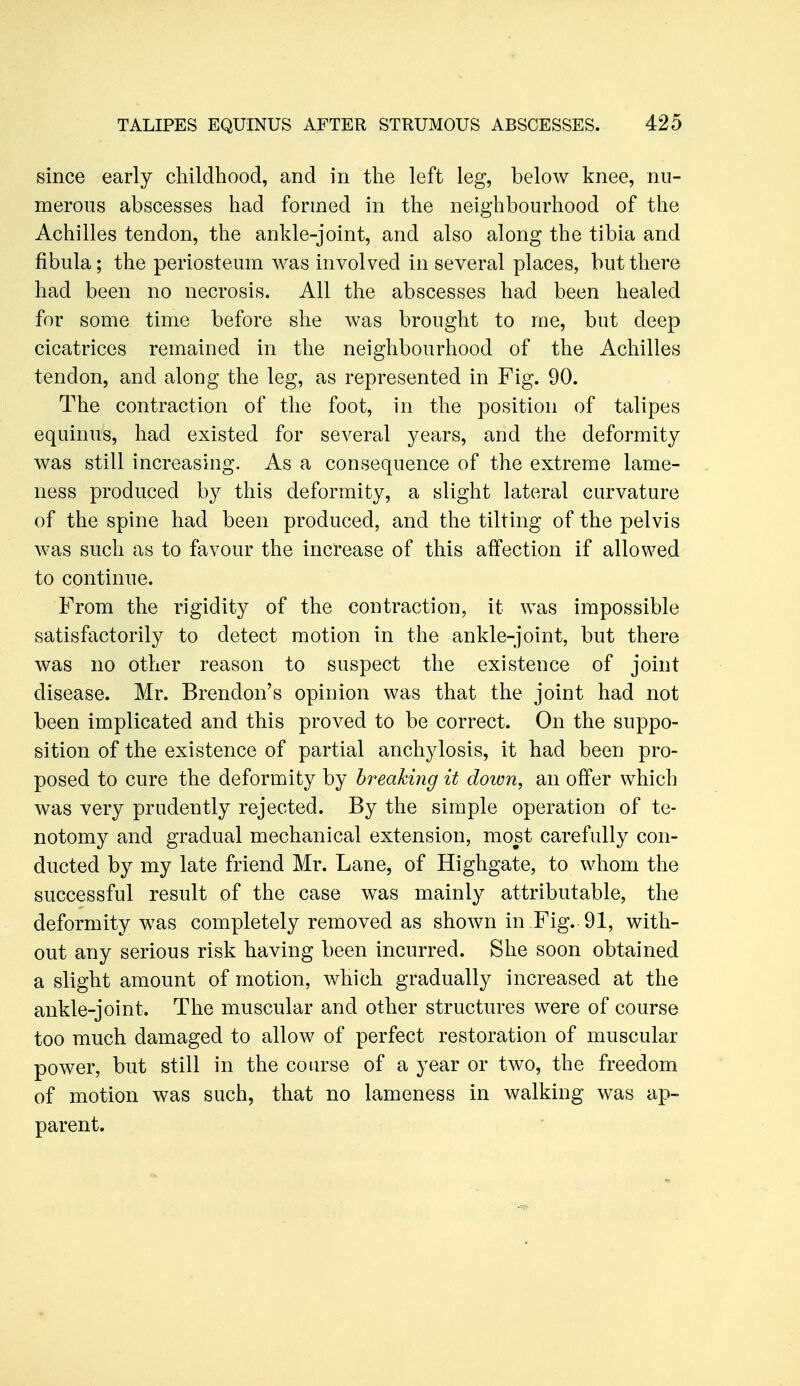 since early childhood, and in the left leg, below knee, nu- merous abscesses had formed in the neighbourhood of the Achilles tendon, the ankle-joint, and also along the tibia and fibula; the periosteum Avas involved in several places, but there had been no necrosis. All the abscesses had been healed for some time before she was brought to me, but deep cicatrices remained in the neighbourhood of the Achilles tendon, and along the leg, as represented in Fig. 90. The contraction of the foot, in the position of talipes equinus, had existed for several years, and the deformity was still increasing. As a consequence of the extreme lame- ness produced by this deformity, a slight lateral curvature of the spine had been produced, and the tilting of the pelvis was such as to favour the increase of this affection if allowed to continue. From the rigidity of the contraction, it was impossible satisfactorily to detect motion in the ankle-joint, but there was no other reason to suspect the existence of joint disease. Mr. Brendon's opinion was that the joint had not been implicated and this proved to be correct. On the suppo- sition of the existence of partial anchylosis, it had been pro- posed to cure the deformity by breaking it down, an offer which was very prudently rejected. By the simple operation of te- notomy and gradual mechanical extension, most carefully con- ducted by my late friend Mr. Lane, of Highgate, to whom the successful result of the case was mainly attributable, the deformity was completely removed as shown in Fig. 91, with- out any serious risk having been incurred. She soon obtained a slight amount of motion, which gradually increased at the ankle-joint. The muscular and other structures were of course too much damaged to allow of perfect restoration of muscular power, but still in the course of a year or two, the freedom of motion was such, that no lameness in walking was ap- parent.