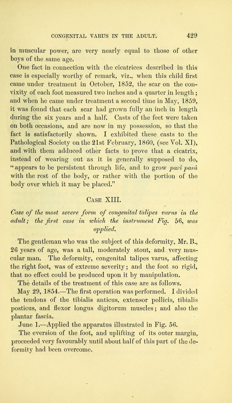 in muscular power, are very nearly equal to those of other boys of the same age. One fact in connection with the cicatrices described in this case is especially worthy of remark, viz., when this child first came under treatment in October, 1852, the scar on the con- vixity of each foot measured two inches and a quarter in length ; and when he came under treatment a second time in May, 1859, it was found that each scar had grown fully an inch in length during the six years and a half. Casts of the feet were taken on both occasions, and are now in my possession, so that the fact is satisfactorily shown. I exhibited these casts to the Pathological Society on the 21st February, 1860, (see Vol. XI), and with them adduced other facts to prove that a cicatrix, instead of wearing out as it is generally supposed to do, appears to be persistent through life, and to grow pari pasu with the rest of the body, or rather with the portion of the body over which it may be placed. Case XIII. Case of the most severe form of cojigenital talipes varus in the adult; the first case in which the iyistrument Fig. 56, was applied. The gentleman who was the subject of this deformity, Mr. B., 26 years of age, was a tall, moderately stout, and very mus- cular man. The deformity, congenital talipes varus, affecting the right foot, was of extreme severity; and the foot so rigid, that no effect could be produced upon it by manipulation. The details of the treatment of this case are as follows. May 29, 1854.—The first operation was performed. I divided the tendons of the tibialis anticus, extensor pollicis, tibialis posticus, and flexor longus digitorum muscles; and also tlie plantar fascia. June 1.—Applied the apparatus illustrated in Fig. 56. The eversion of the foot, and uplifting of its outer margin, proceeded very favourably until about half of this part of the de- formity had been overcome.