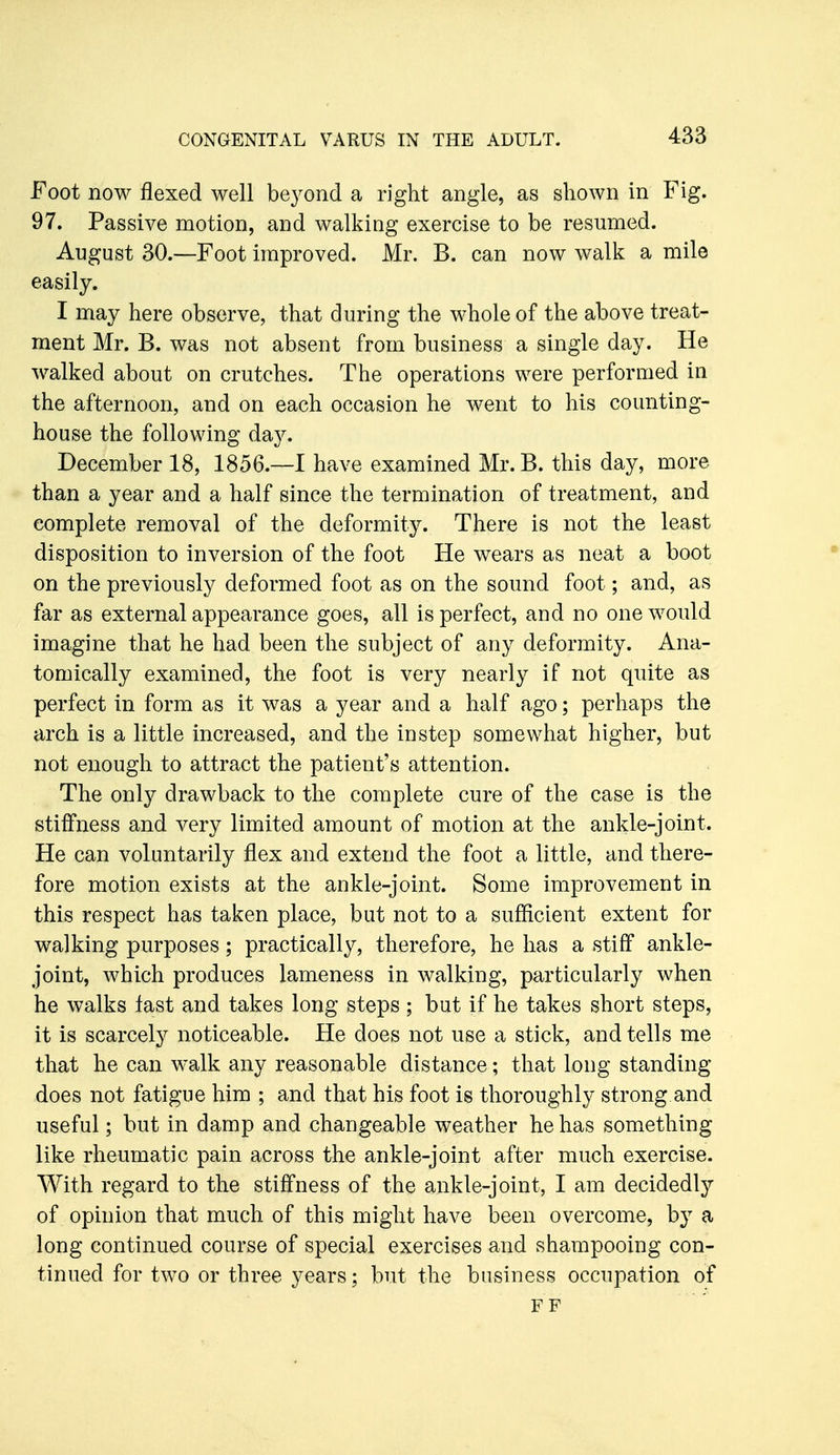 Foot now flexed well beyond a right angle, as shown in Fig. 97. Passive motion, and walking exercise to be resumed. August 30.—Foot improved. Mr. B. can now walk a mile easily. I may here observe, that during the whole of the above treat- ment Mr. B. was not absent from business a single day. He walked about on crutches. The operations were performed in the afternoon, and on each occasion he went to his counting- house the following day. December 18, 1856.—I have examined Mr. B. this day, more than a year and a half since the termination of treatment, and complete removal of the deformity. There is not the least disposition to inversion of the foot He wears as neat a boot on the previously deformed foot as on the sound foot; and, as far as external appearance goes, all is perfect, and no one would imagine that he had been the subject of any deformity. Ana- tomically examined, the foot is very nearly if not quite as perfect in form as it was a year and a half ago; perhaps the arch is a little increased, and the instep somewhat higher, but not enough to attract the patient's attention. The only drawback to the complete cure of the case is the stiffness and very limited amount of motion at the ankle-joint. He can voluntarily flex and extend the foot a little, and there- fore motion exists at the ankle-joint. Some improvement in this respect has taken place, but not to a sufficient extent for walking purposes; practically, therefore, he has a stiff ankle- joint, which produces lameness in walking, particularly when he walks fast and takes long steps; but if he takes short steps, it is scarcely noticeable. He does not use a stick, and tells me that he can walk any reasonable distance; that long standing does not fatigue him ; and that his foot is thoroughly strong and useful; but in damp and changeable weather he has something like rheumatic pain across the ankle-joint after much exercise. With regard to the stiffness of the ankle-joint, I am decidedly of opinion that much of this might have been overcome, by a long continued course of special exercises and shampooing con- tinued for two or three years; but the business occupation of FF